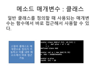 메소드 매개변수 : 클래스
일반 클래스를 정의할 때 사용되는 매개변
수는 함수에서 바로 접근해서 사용할 수 있
다.
스칼라 클래스도 매
개변수로 정의가 가
능하고 이를 내부 메
소드에서 바로 접근
가능
 