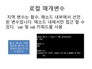 로컬 매개변수
지역 변수는 함수, 메소드 내부에서 선언
된 변수입니다. 메소드 내에서만 접근 할 수
있다. var 및 val 키워드를 사용
함수, 메소드 내에
정의된 변수는 외
부에서 참조가 되
지 않는다.
 