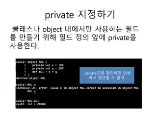 private 지정하기
클래스나 object 내에서만 사용하는 드
를 만들기 위해 드 정의 앞에 private을
사용한다.
private으로 정의하면 외부
에서 접근할 수 없다.
 