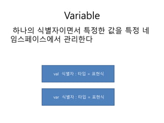 Variable
하나의 식별자이면서 특정한 값을 특정 네
임스페이스에서 관리한다
val 식별자 : 타입 = 표현식
var 식별자 : 타입 = 표현식
 