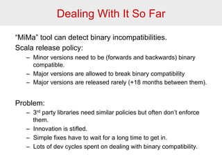 Dealing With It So Far 
“MiMa” tool can detect binary incompatibilities. 
Scala release policy: 
– Minor versions need to be (forwards and backwards) binary 
compatible. 
– Major versions are allowed to break binary compatibility 
– Major versions are released rarely (+18 months between them). 
Problem: 
– 3rd party libraries need similar policies but often don’t enforce 
them. 
– Innovation is stifled. 
– Simple fixes have to wait for a long time to get in. 
– Lots of dev cycles spent on dealing with binary compatibility. 
 