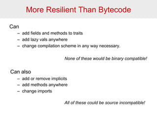 More Resilient Than Bytecode 
Can 
– add fields and methods to traits 
– add lazy vals anywhere 
– change compilation scheme in any way necessary. 
None of these would be binary compatible! 
Can also 
– add or remove implicits 
– add methods anywhere 
– change imports 
All of these could be source incompatible! 
 