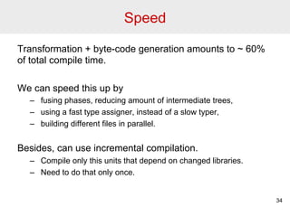 Speed 
Transformation + byte-code generation amounts to ~ 60% 
of total compile time. 
We can speed this up by 
– fusing phases, reducing amount of intermediate trees, 
– using a fast type assigner, instead of a slow typer, 
– building different files in parallel. 
Besides, can use incremental compilation. 
– Compile only this units that depend on changed libraries. 
– Need to do that only once. 
34 
 