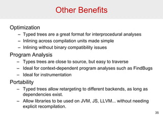 Other Benefits 
Optimization 
– Typed trees are a great format for interprocedural analyses 
– Inlining across compilation units made simple 
– Inlining without binary compatibility issues 
Program Analysis 
– Types trees are close to source, but easy to traverse 
– Ideal for context-dependent program analyses such as FindBugs 
– Ideal for instrumentation 
Portability 
– Typed trees allow retargeting to different backends, as long as 
dependencies exist. 
– Allow libraries to be used on JVM, JS, LLVM... without needing 
explicit recompilation. 
35 
 