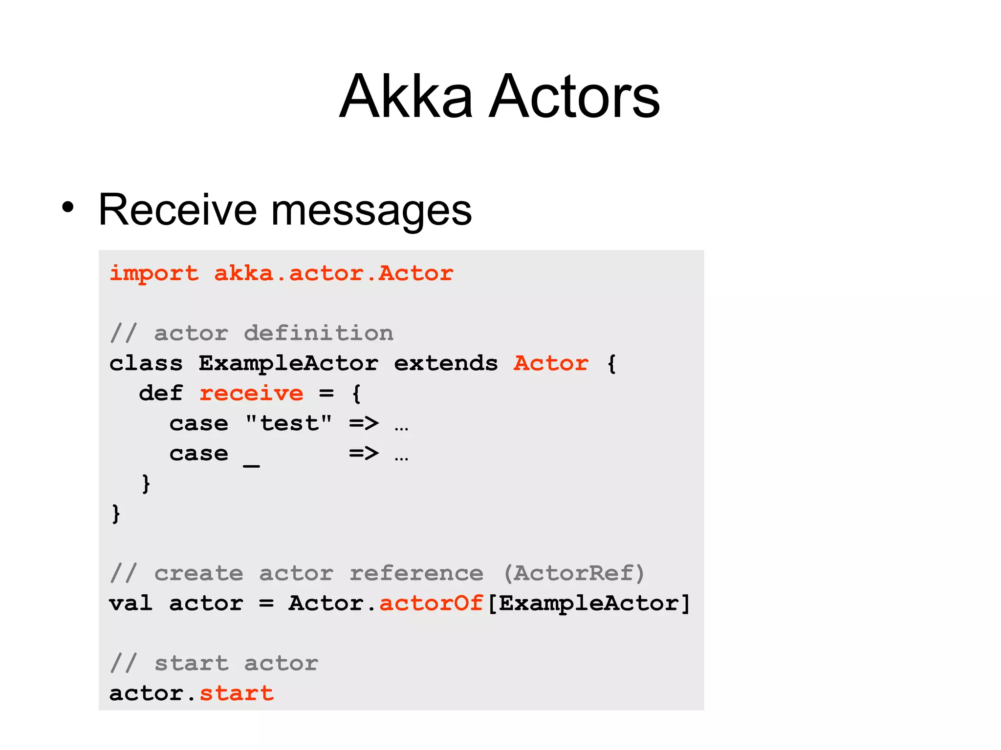 Akka Actors • Receive messages import akka.actor.Actor // actor definition class ExampleActor extends Actor { def receive = { case "test" => … case _ => … } } // create actor reference (ActorRef) val actor = Actor.actorOf[ExampleActor] // start actor actor.start 