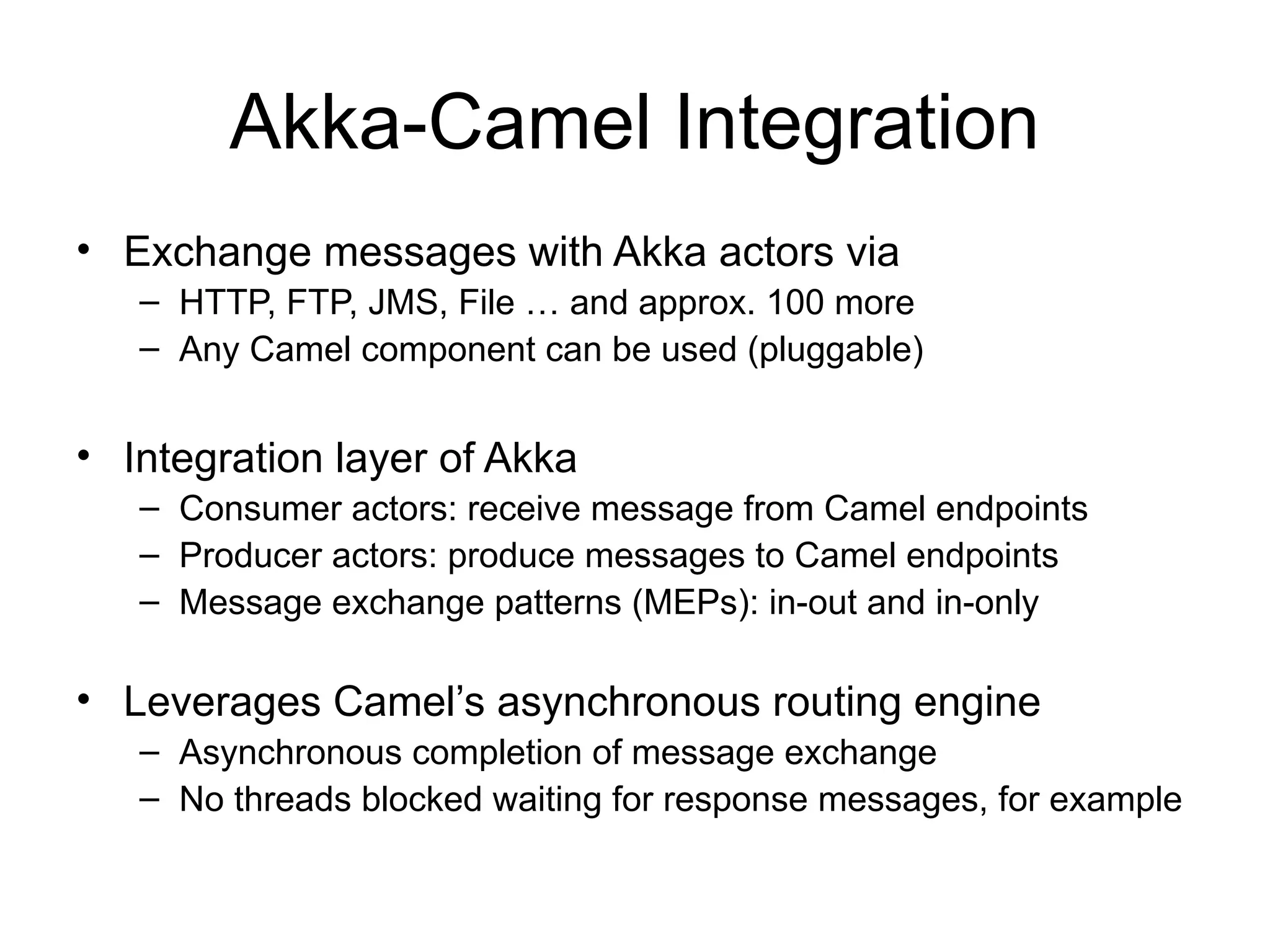 Akka-Camel Integration • Exchange messages with Akka actors via – HTTP, FTP, JMS, File … and approx. 100 more – Any Camel component can be used (pluggable) • Integration layer of Akka – Consumer actors: receive message from Camel endpoints – Producer actors: produce messages to Camel endpoints – Message exchange patterns (MEPs): in-out and in-only • Leverages Camel’s asynchronous routing engine – Asynchronous completion of message exchange – No threads blocked waiting for response messages, for example 