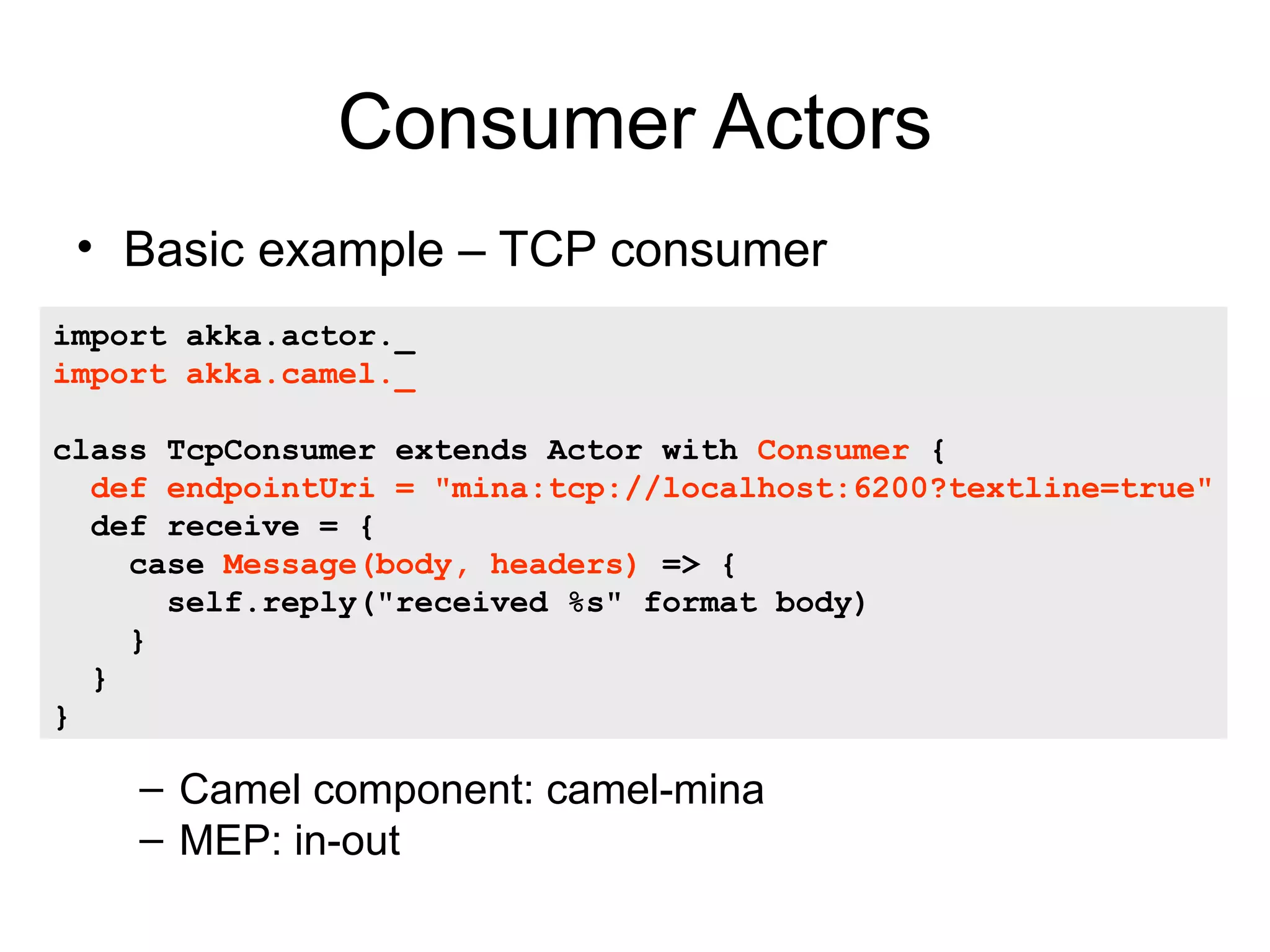 Consumer Actors • Basic example – TCP consumer • import akka.actor._ import akka.camel._ class TcpConsumer extends Actor with Consumer { def endpointUri = "mina:tcp://localhost:6200?textline=true" def receive = { case Message(body, headers) => { self.reply("received %s" format body) } } } – Camel component: camel-mina – MEP: in-out 