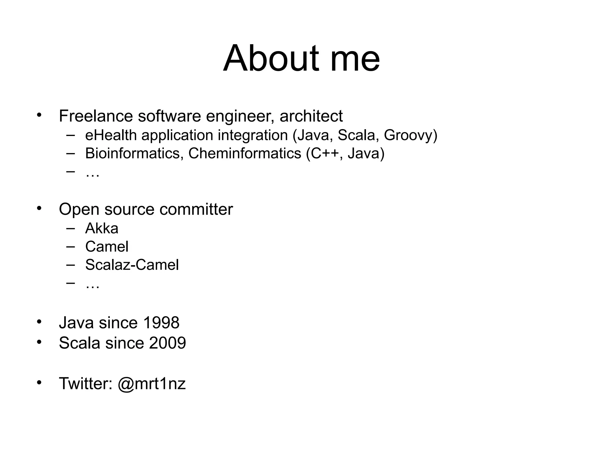 About me • Freelance software engineer, architect – eHealth application integration (Java, Scala, Groovy) – Bioinformatics, Cheminformatics (C++, Java) – … • Open source committer – Akka – Camel – Scalaz-Camel – … • Java since 1998 • Scala since 2009 • Twitter: @mrt1nz 