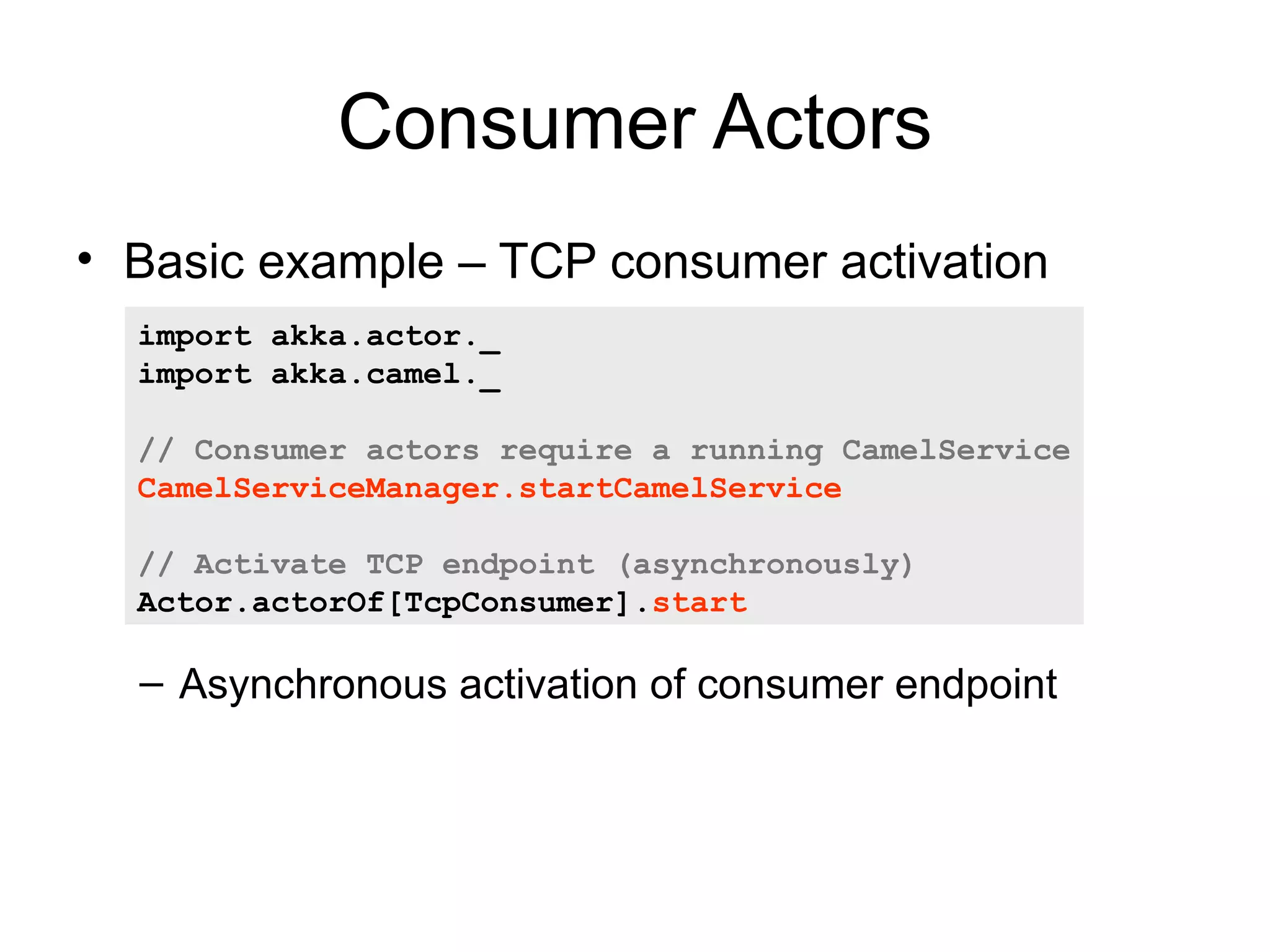 Consumer Actors • Basic example – TCP consumer activation import akka.actor._ import akka.camel._ // Consumer actors require a running CamelService CamelServiceManager.startCamelService // Activate TCP endpoint (asynchronously) Actor.actorOf[TcpConsumer].start – Asynchronous activation of consumer endpoint 