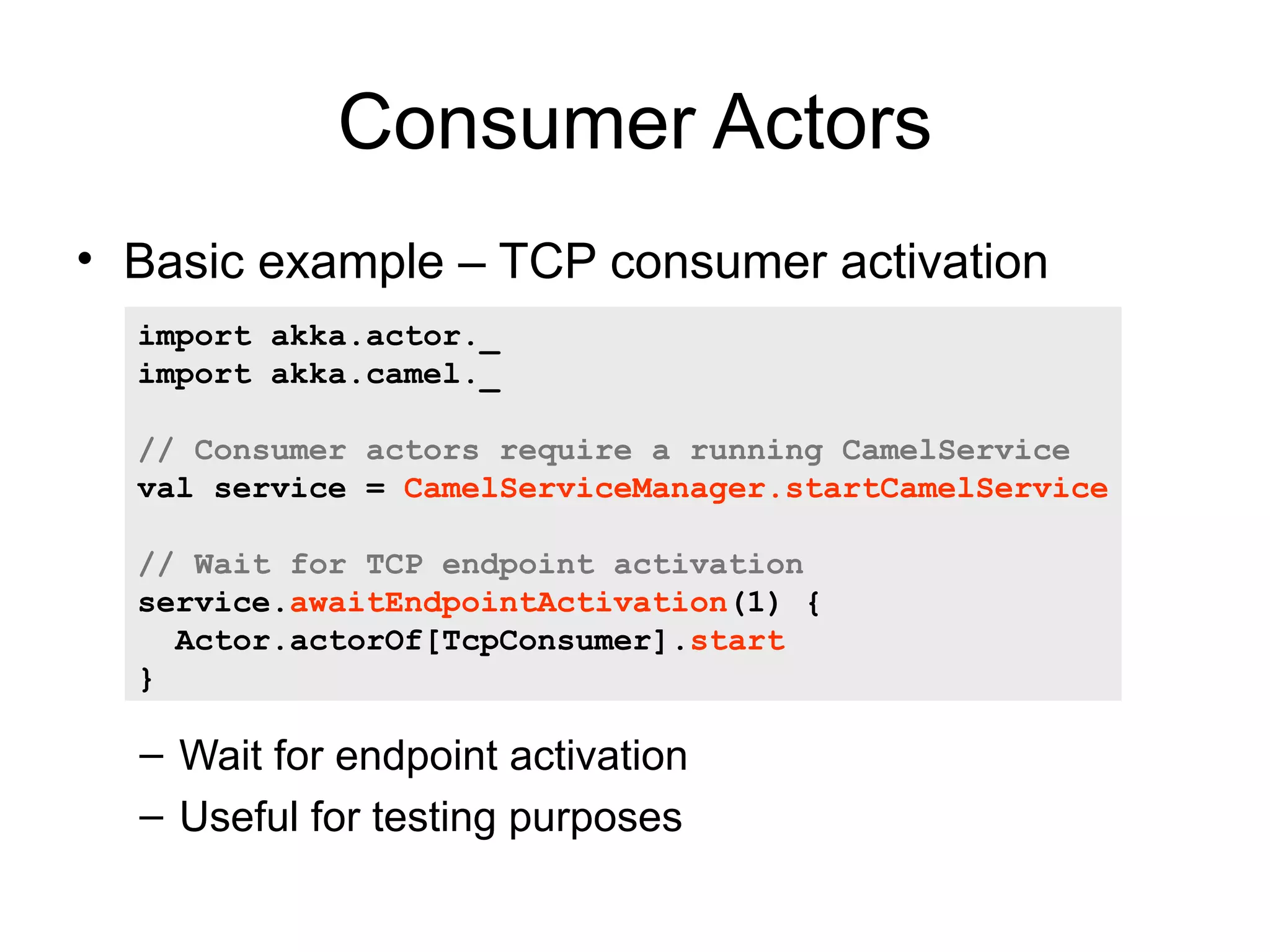 Consumer Actors • Basic example – TCP consumer activation import akka.actor._ import akka.camel._ // Consumer actors require a running CamelService val service = CamelServiceManager.startCamelService // Wait for TCP endpoint activation service.awaitEndpointActivation(1) { Actor.actorOf[TcpConsumer].start } – Wait for endpoint activation – Useful for testing purposes 