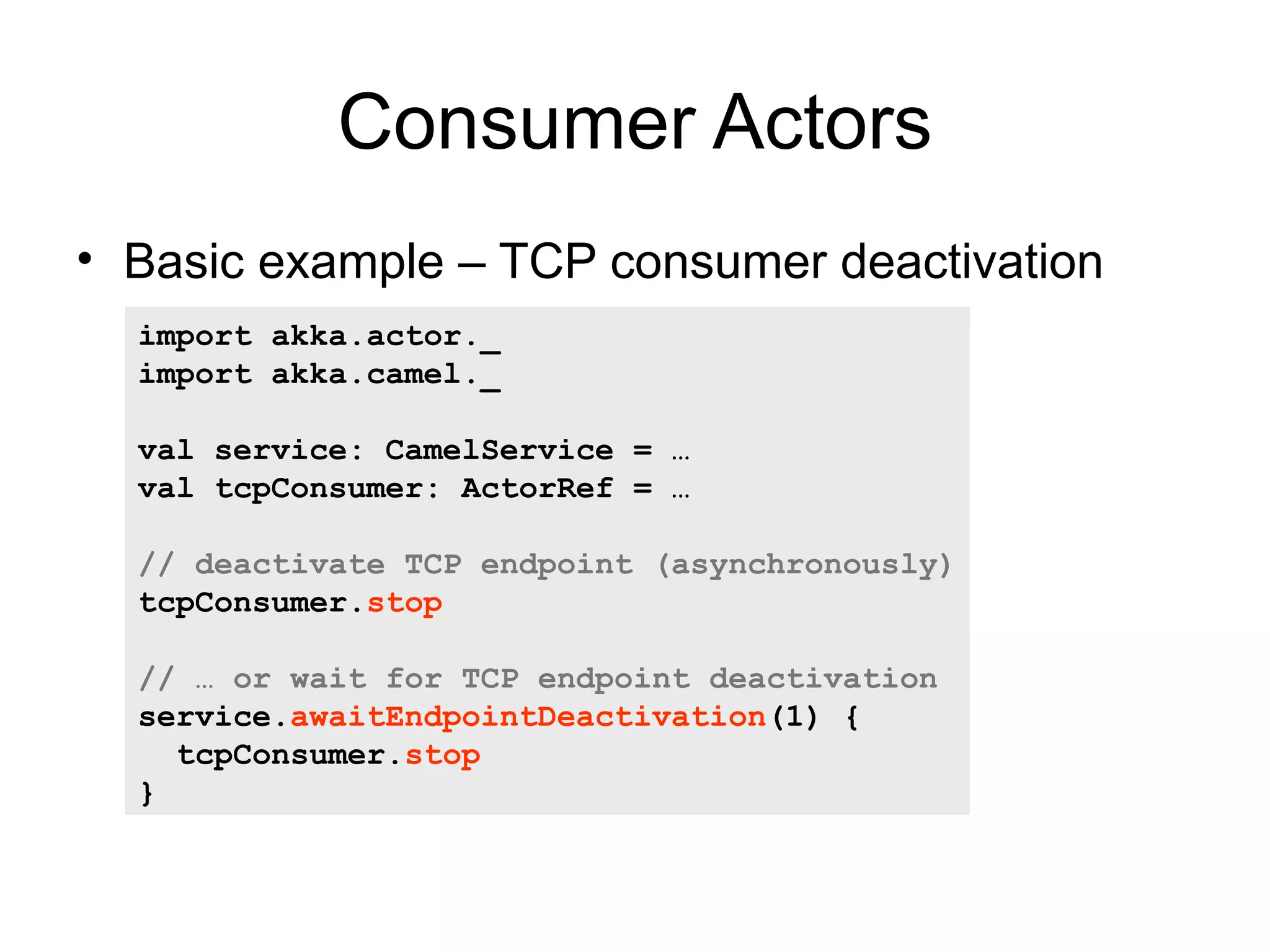 Consumer Actors • Basic example – TCP consumer deactivation import akka.actor._ import akka.camel._ val service: CamelService = … val tcpConsumer: ActorRef = … // deactivate TCP endpoint (asynchronously) tcpConsumer.stop // … or wait for TCP endpoint deactivation service.awaitEndpointDeactivation(1) { tcpConsumer.stop } 