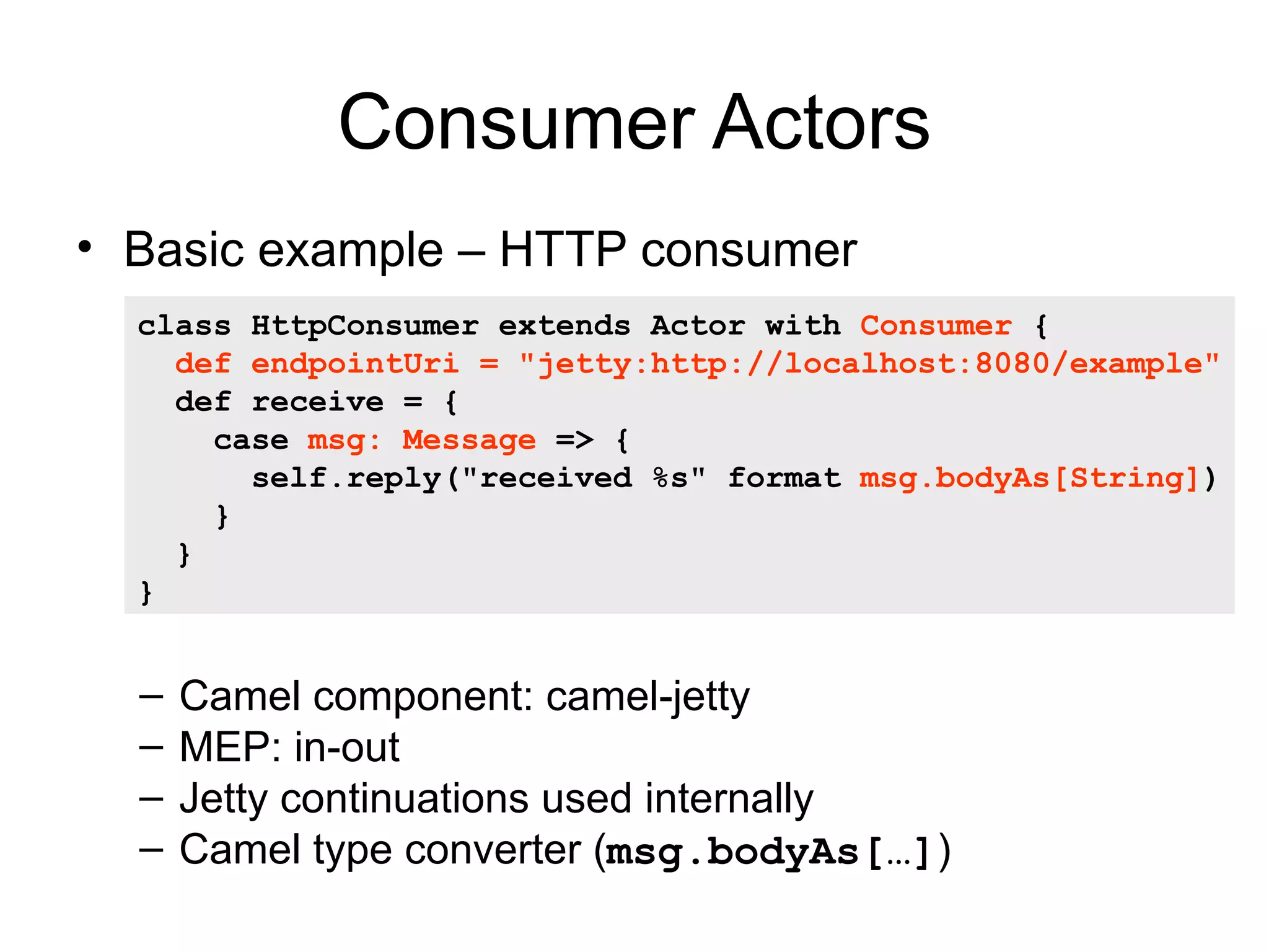 Consumer Actors • Basic example – HTTP consumer class HttpConsumer extends Actor with Consumer { def endpointUri = "jetty:http://localhost:8080/example" def receive = { case msg: Message => { self.reply("received %s" format msg.bodyAs[String]) } } } – Camel component: camel-jetty – MEP: in-out – Jetty continuations used internally – Camel type converter (msg.bodyAs[…]) 