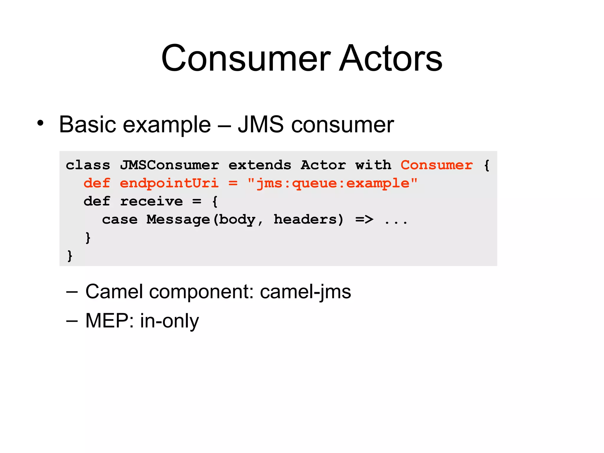 Consumer Actors • Basic example – JMS consumer class JMSConsumer extends Actor with Consumer { def endpointUri = "jms:queue:example" def receive = { case Message(body, headers) => ... } } – Camel component: camel-jms – MEP: in-only 