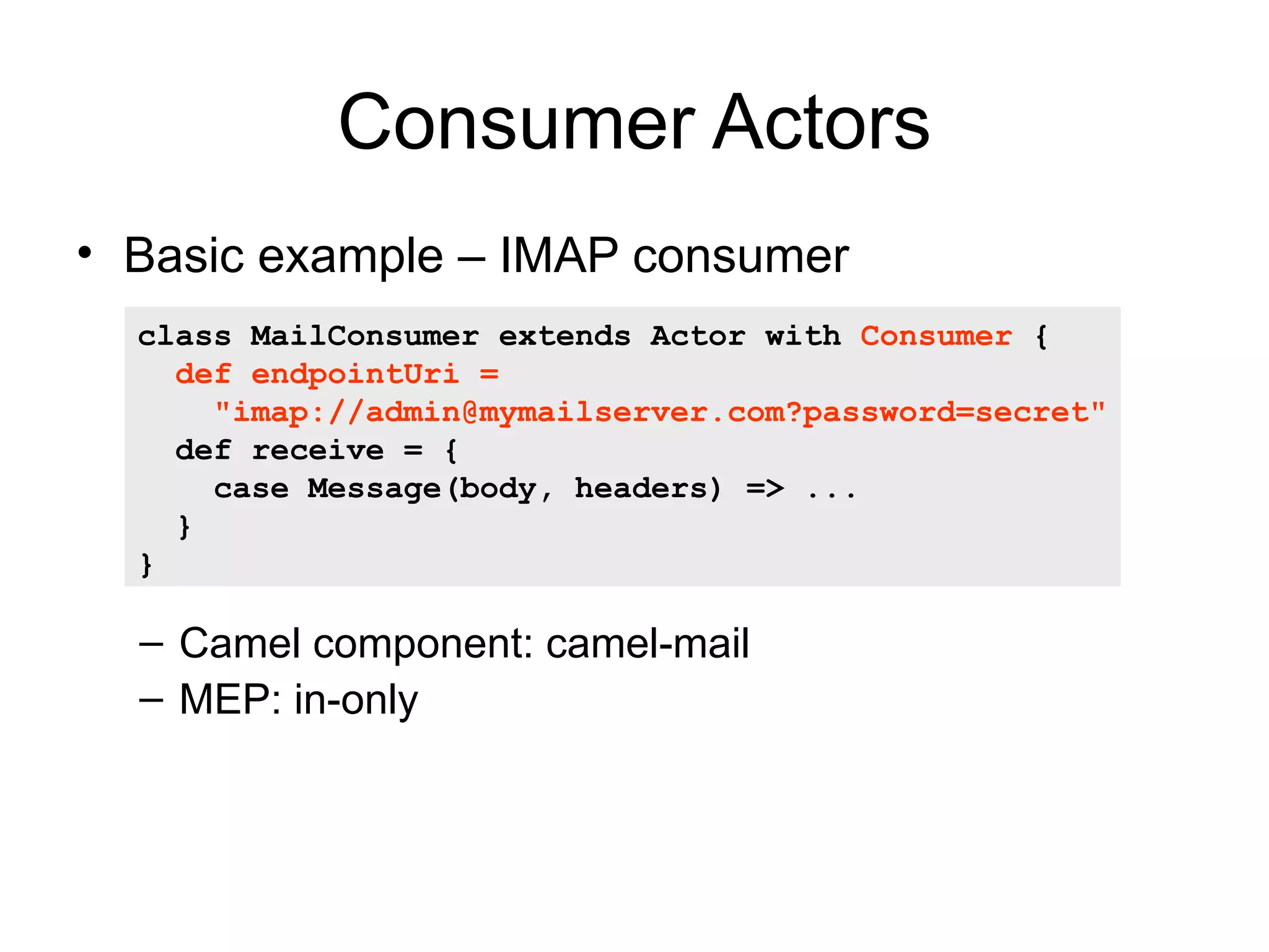 Consumer Actors • Basic example – IMAP consumer class MailConsumer extends Actor with Consumer { def endpointUri = "imap://admin@mymailserver.com?password=secret" def receive = { case Message(body, headers) => ... } } – Camel component: camel-mail – MEP: in-only 