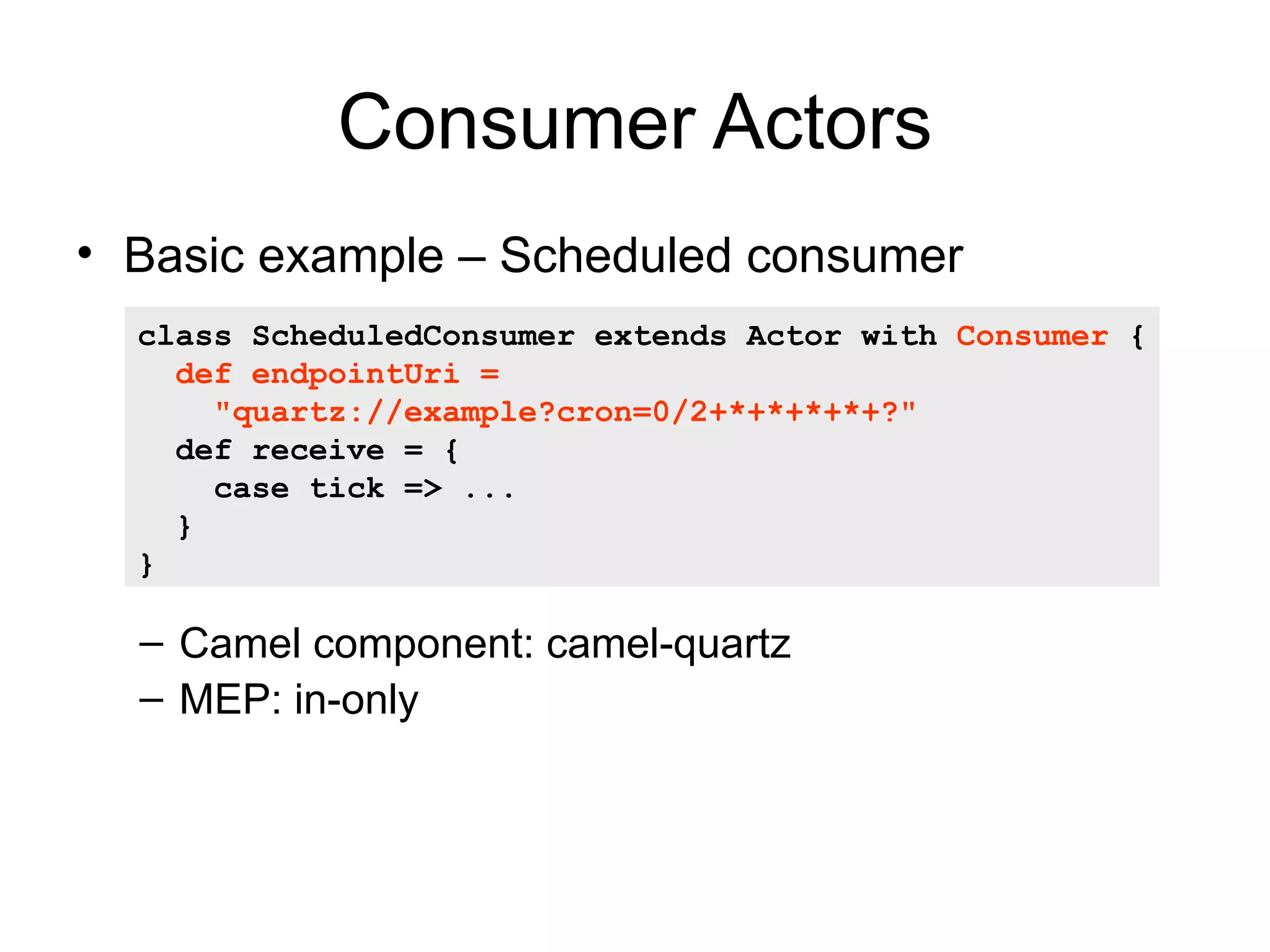 Consumer Actors • Basic example – Scheduled consumer class ScheduledConsumer extends Actor with Consumer { def endpointUri = "quartz://example?cron=0/2+*+*+*+*+?" def receive = { case tick => ... } } – Camel component: camel-quartz – MEP: in-only 