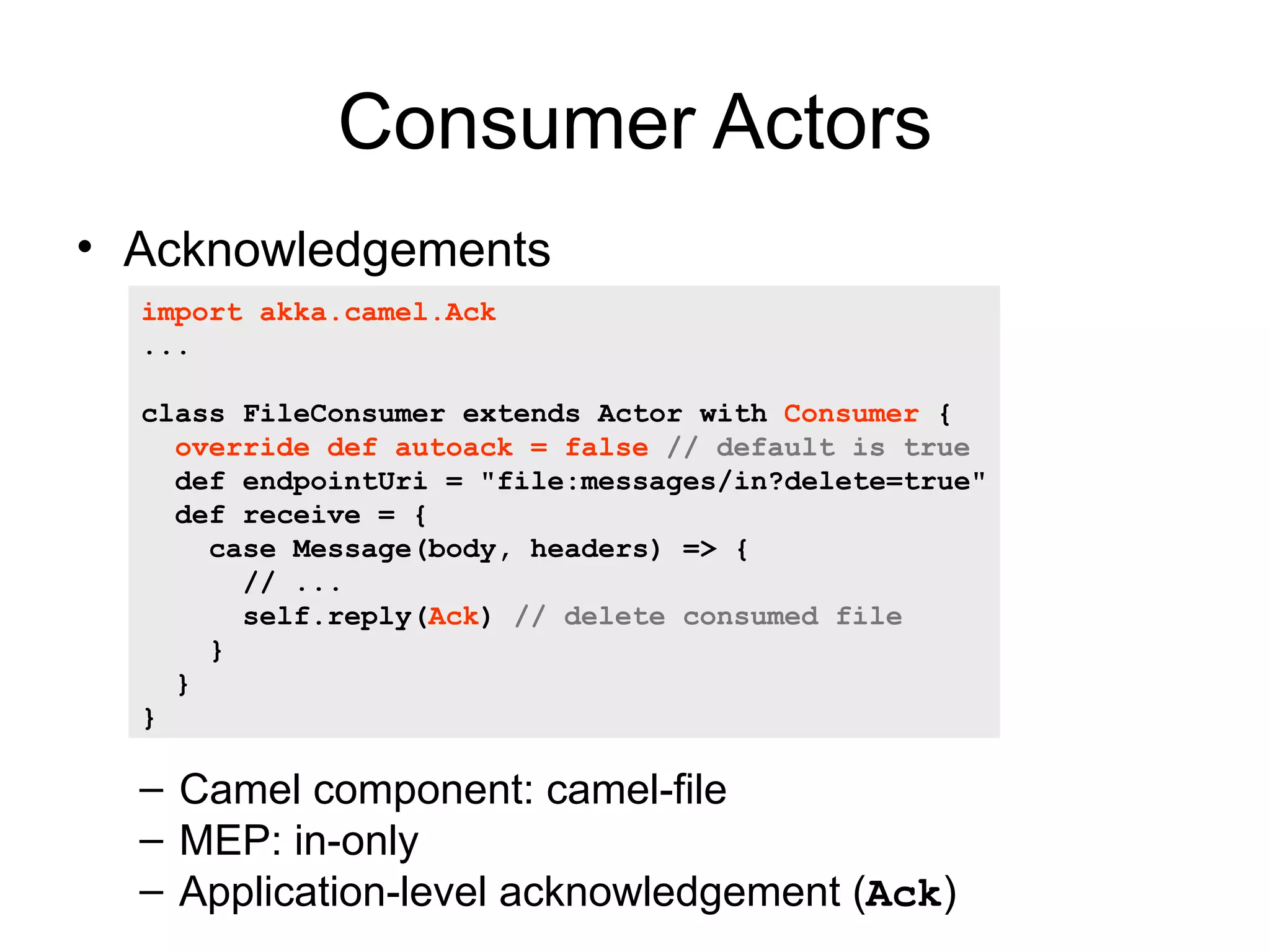 Consumer Actors • Acknowledgements import akka.camel.Ack ... class FileConsumer extends Actor with Consumer { override def autoack = false // default is true def endpointUri = "file:messages/in?delete=true" def receive = { case Message(body, headers) => { // ... self.reply(Ack) // delete consumed file } } } – Camel component: camel-file – MEP: in-only – Application-level acknowledgement (Ack) 