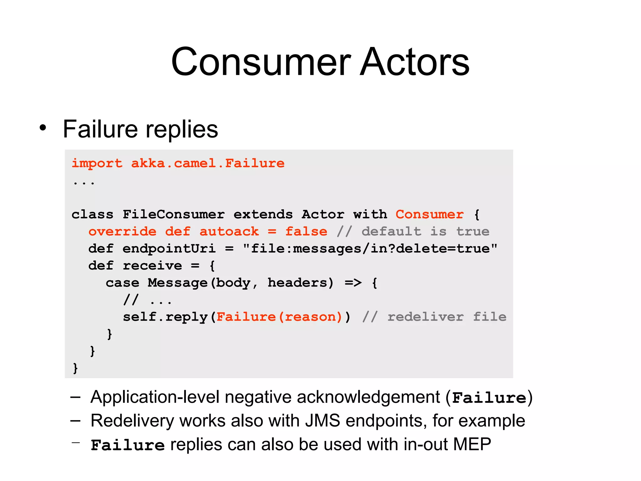 Consumer Actors • Failure replies import akka.camel.Failure ... class FileConsumer extends Actor with Consumer { override def autoack = false // default is true def endpointUri = "file:messages/in?delete=true" def receive = { case Message(body, headers) => { // ... self.reply(Failure(reason)) // redeliver file } } } – Application-level negative acknowledgement (Failure) – Redelivery works also with JMS endpoints, for example – Failure replies can also be used with in-out MEP 
