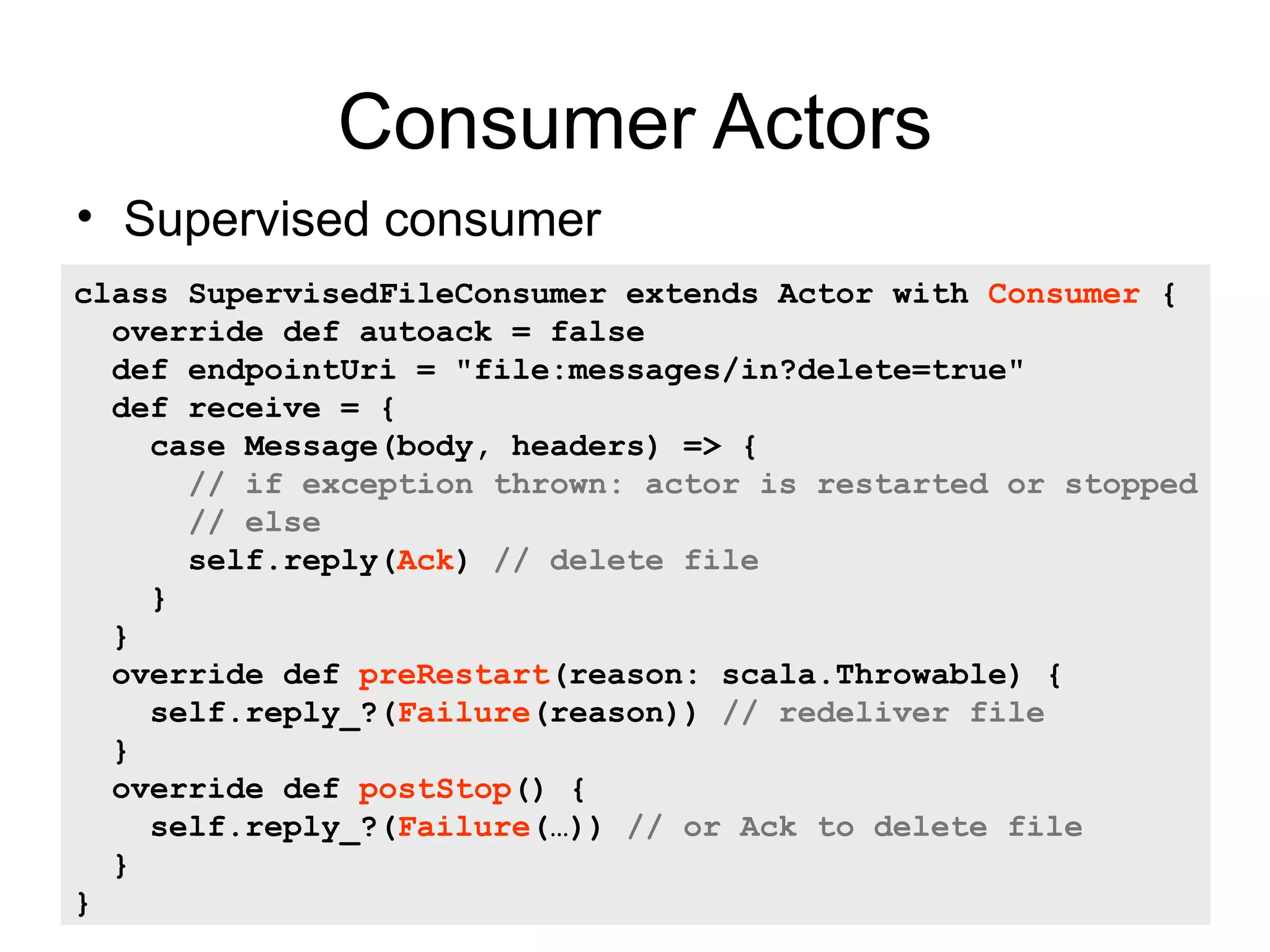 Consumer Actors • Supervised consumer class SupervisedFileConsumer extends Actor with Consumer { override def autoack = false def endpointUri = "file:messages/in?delete=true" def receive = { case Message(body, headers) => { // if exception thrown: actor is restarted or stopped // else self.reply(Ack) // delete file } } override def preRestart(reason: scala.Throwable) { self.reply_?(Failure(reason)) // redeliver file } override def postStop() { self.reply_?(Failure(…)) // or Ack to delete file } } 