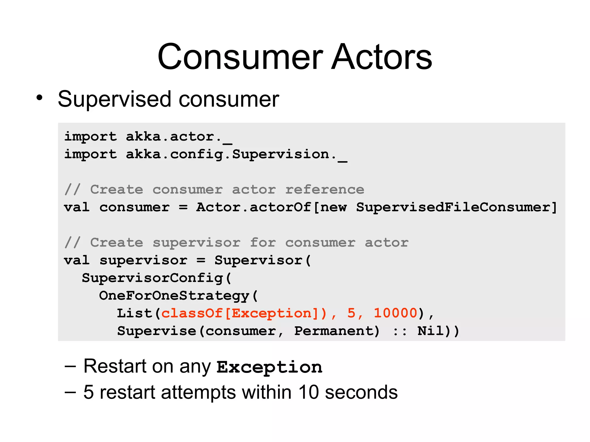 Consumer Actors • Supervised consumer import akka.actor._ import akka.config.Supervision._ // Create consumer actor reference val consumer = Actor.actorOf[new SupervisedFileConsumer] // Create supervisor for consumer actor val supervisor = Supervisor( SupervisorConfig( OneForOneStrategy( List(classOf[Exception]), 5, 10000), Supervise(consumer, Permanent) :: Nil)) – Restart on any Exception – 5 restart attempts within 10 seconds 