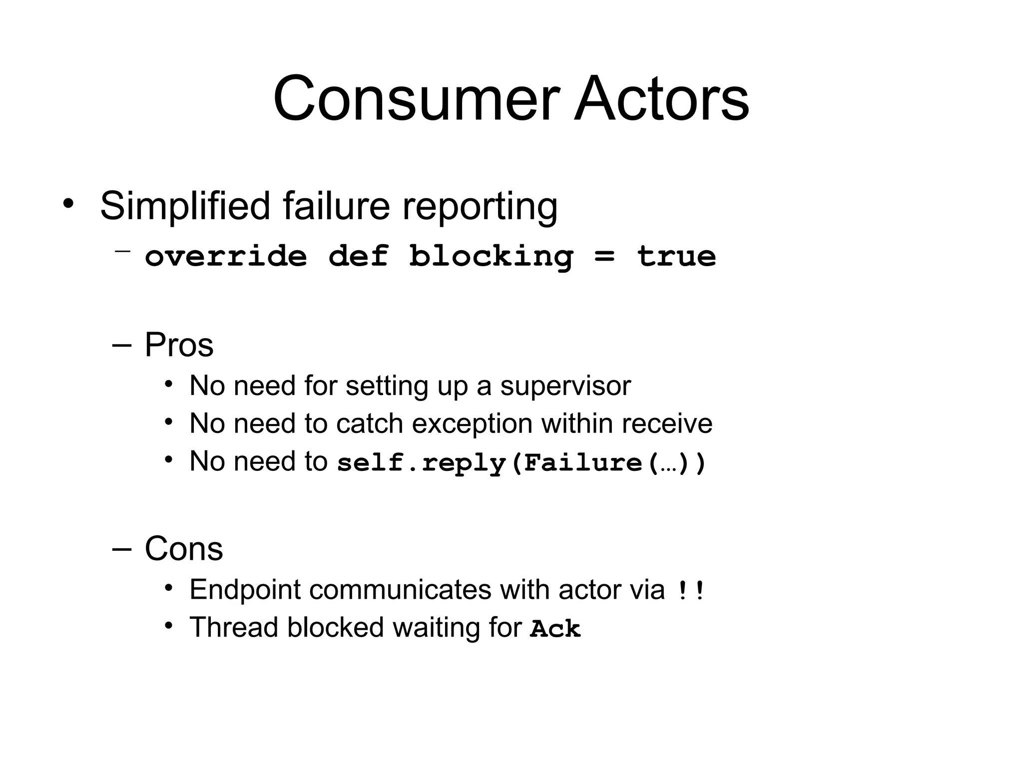 Consumer Actors • Simplified failure reporting – override def blocking = true – Pros • No need for setting up a supervisor • No need to catch exception within receive • No need to self.reply(Failure(…)) – Cons • Endpoint communicates with actor via !! • Thread blocked waiting for Ack 