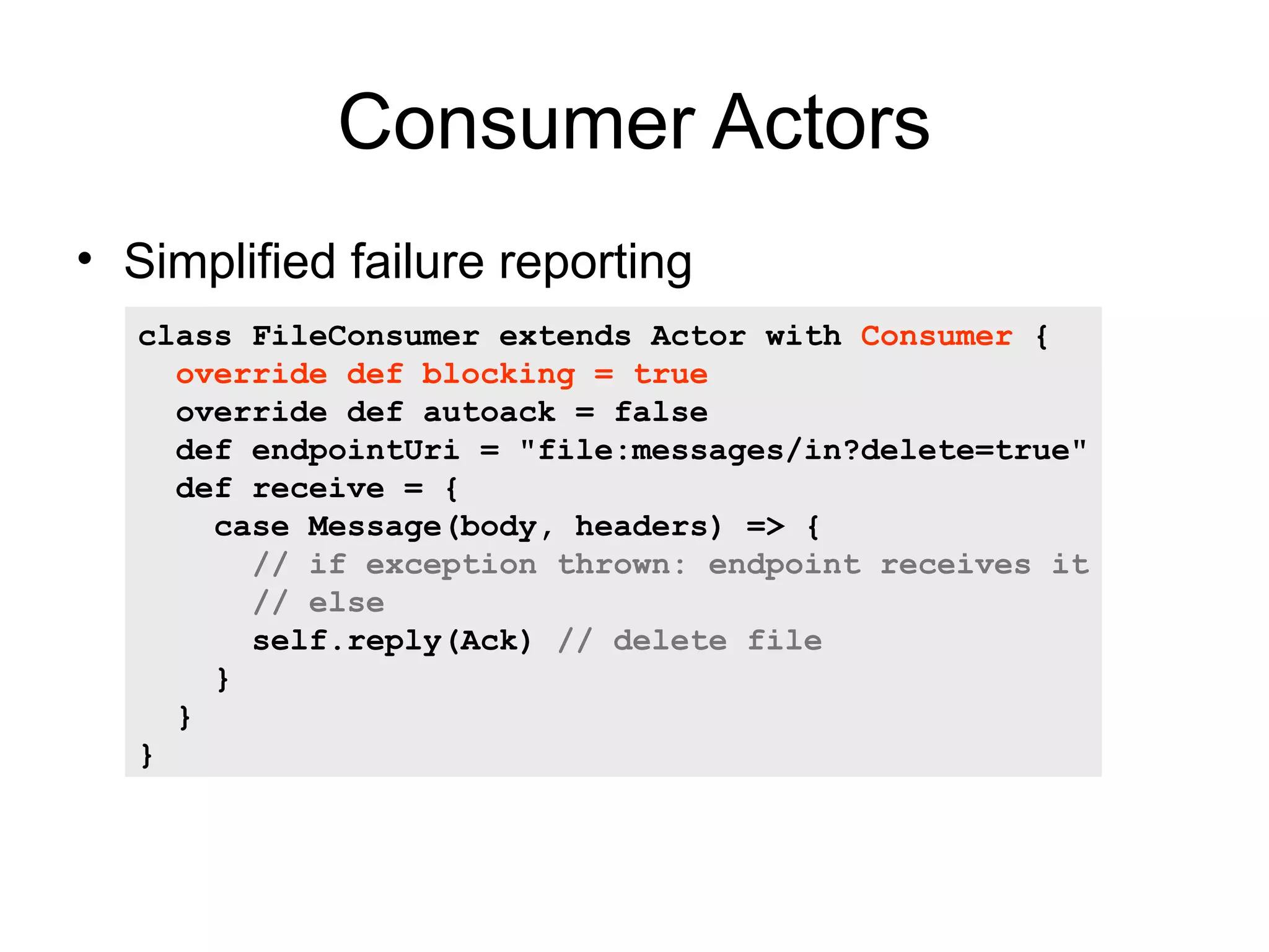 Consumer Actors • Simplified failure reporting class FileConsumer extends Actor with Consumer { override def blocking = true override def autoack = false def endpointUri = "file:messages/in?delete=true" def receive = { case Message(body, headers) => { // if exception thrown: endpoint receives it // else self.reply(Ack) // delete file } } } 