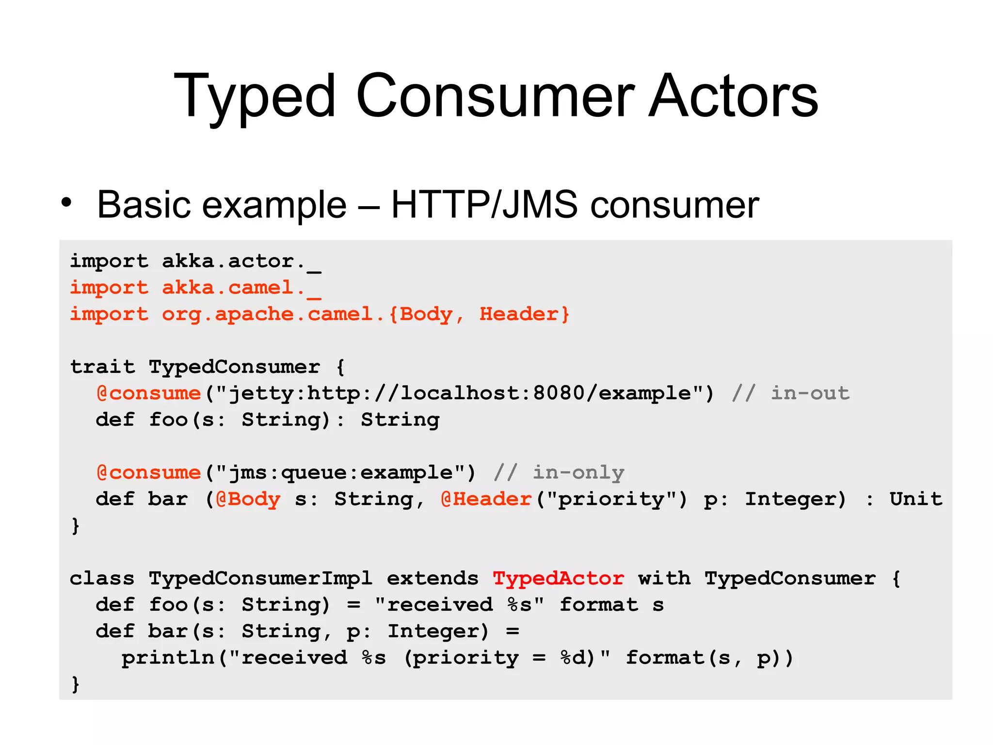 Typed Consumer Actors • Basic example – HTTP/JMS consumer import akka.actor._ import akka.camel._ import org.apache.camel.{Body, Header} trait TypedConsumer { @consume("jetty:http://localhost:8080/example") // in-out def foo(s: String): String @consume("jms:queue:example") // in-only def bar (@Body s: String, @Header("priority") p: Integer) : Unit } class TypedConsumerImpl extends TypedActor with TypedConsumer { def foo(s: String) = "received %s" format s def bar(s: String, p: Integer) = println("received %s (priority = %d)" format(s, p)) } 