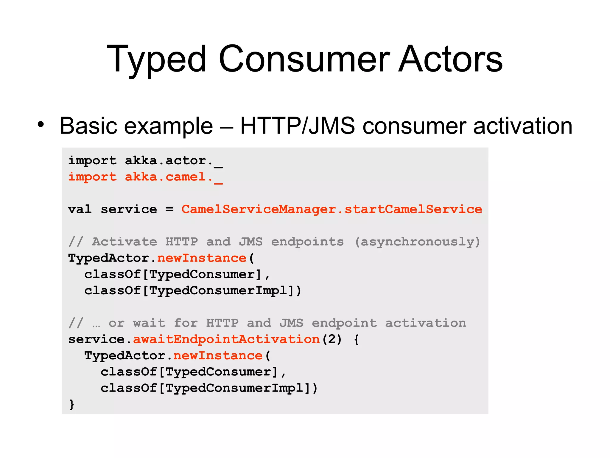 Typed Consumer Actors • Basic example – HTTP/JMS consumer activation import akka.actor._ import akka.camel._ val service = CamelServiceManager.startCamelService // Activate HTTP and JMS endpoints (asynchronously) TypedActor.newInstance( classOf[TypedConsumer], classOf[TypedConsumerImpl]) // … or wait for HTTP and JMS endpoint activation service.awaitEndpointActivation(2) { TypedActor.newInstance( classOf[TypedConsumer], classOf[TypedConsumerImpl]) } 