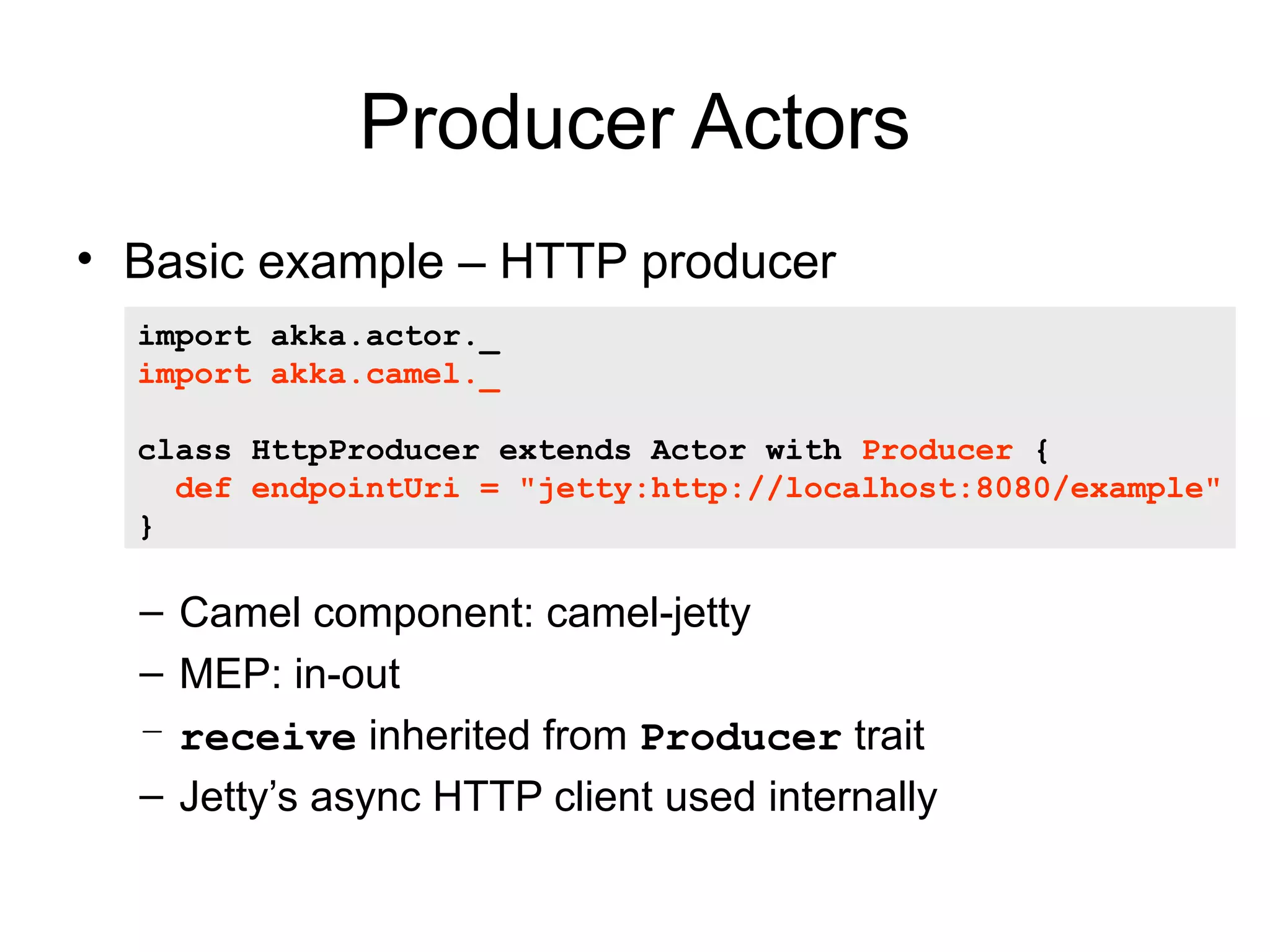 Producer Actors • Basic example – HTTP producer import akka.actor._ import akka.camel._ class HttpProducer extends Actor with Producer { def endpointUri = "jetty:http://localhost:8080/example" } – Camel component: camel-jetty – MEP: in-out – receive inherited from Producer trait – Jetty’s async HTTP client used internally 