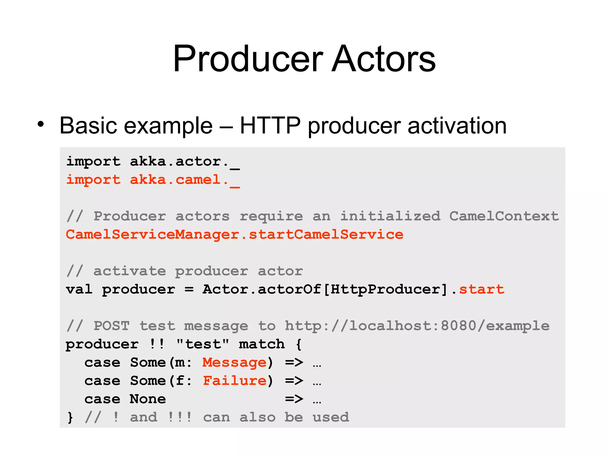 Producer Actors • Basic example – HTTP producer activation import akka.actor._ import akka.camel._ // Producer actors require an initialized CamelContext CamelServiceManager.startCamelService // activate producer actor val producer = Actor.actorOf[HttpProducer].start // POST test message to http://localhost:8080/example producer !! "test" match { case Some(m: Message) => … case Some(f: Failure) => … case None => … } // ! and !!! can also be used 
