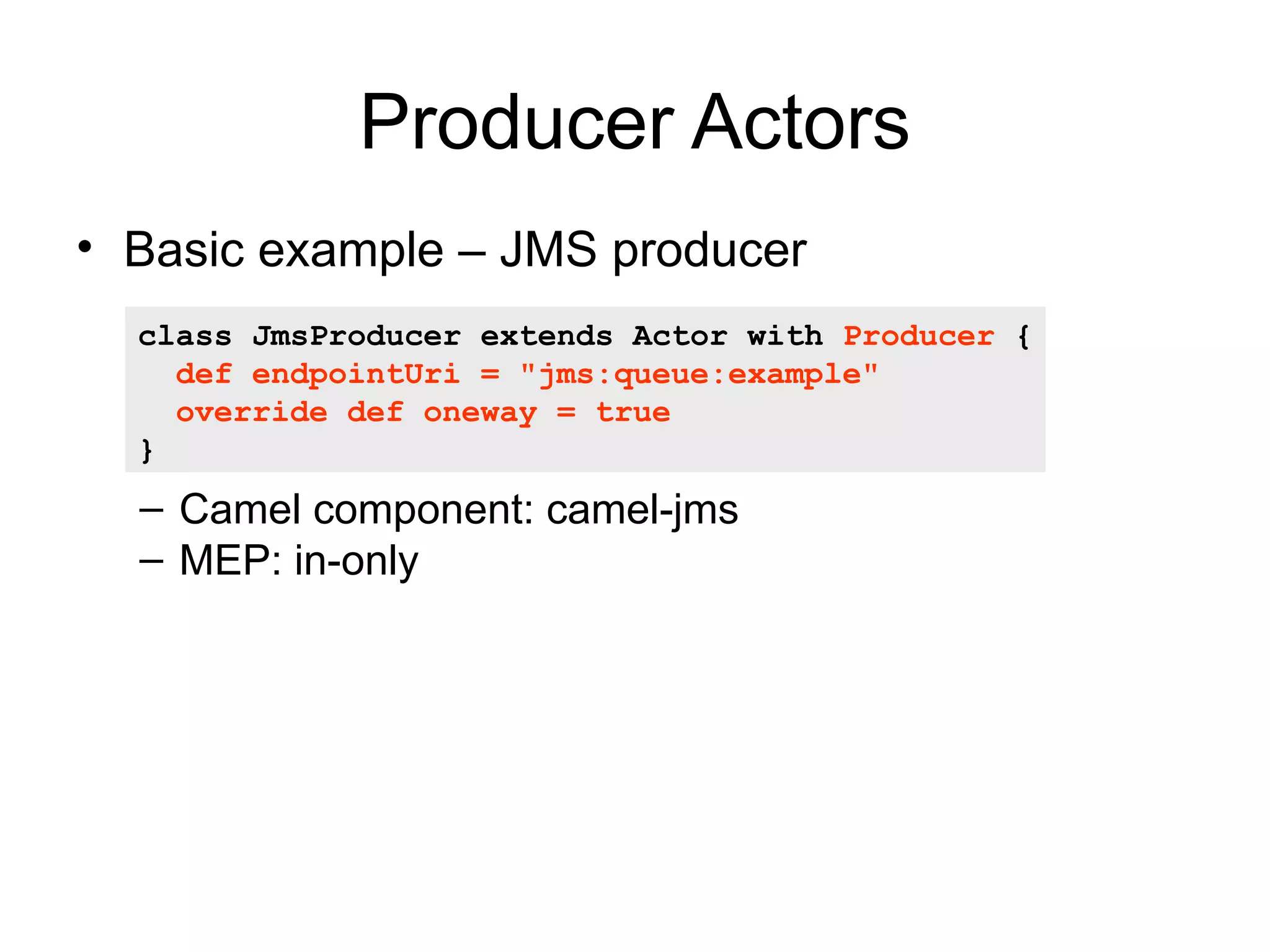 Producer Actors • Basic example – JMS producer class JmsProducer extends Actor with Producer { def endpointUri = "jms:queue:example" override def oneway = true } – Camel component: camel-jms – MEP: in-only 