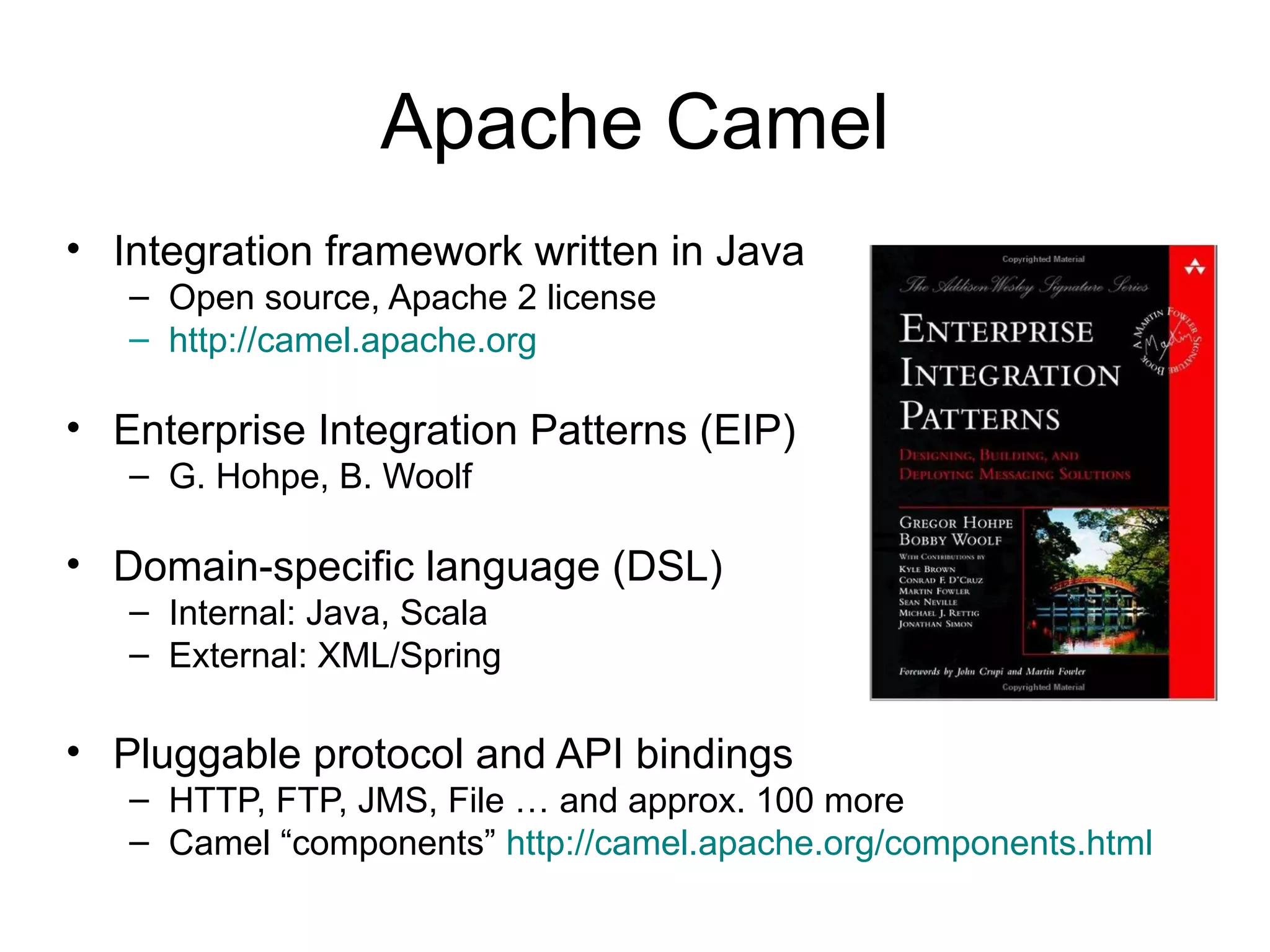 Apache Camel • Integration framework written in Java – Open source, Apache 2 license – http://camel.apache.org • Enterprise Integration Patterns (EIP) – G. Hohpe, B. Woolf • Domain-specific language (DSL) – Internal: Java, Scala – External: XML/Spring • Pluggable protocol and API bindings – HTTP, FTP, JMS, File … and approx. 100 more – Camel “components” http://camel.apache.org/components.html 