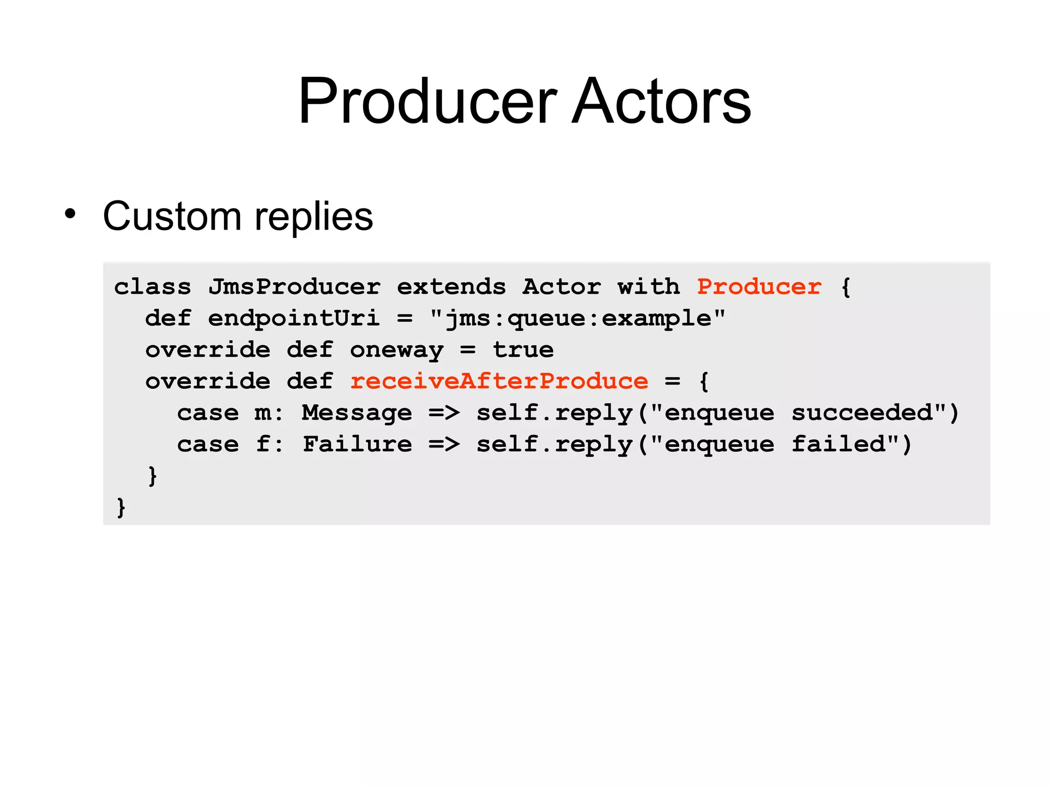 Producer Actors • Custom replies class JmsProducer extends Actor with Producer { def endpointUri = "jms:queue:example" override def oneway = true override def receiveAfterProduce = { case m: Message => self.reply("enqueue succeeded") case f: Failure => self.reply("enqueue failed") } } 