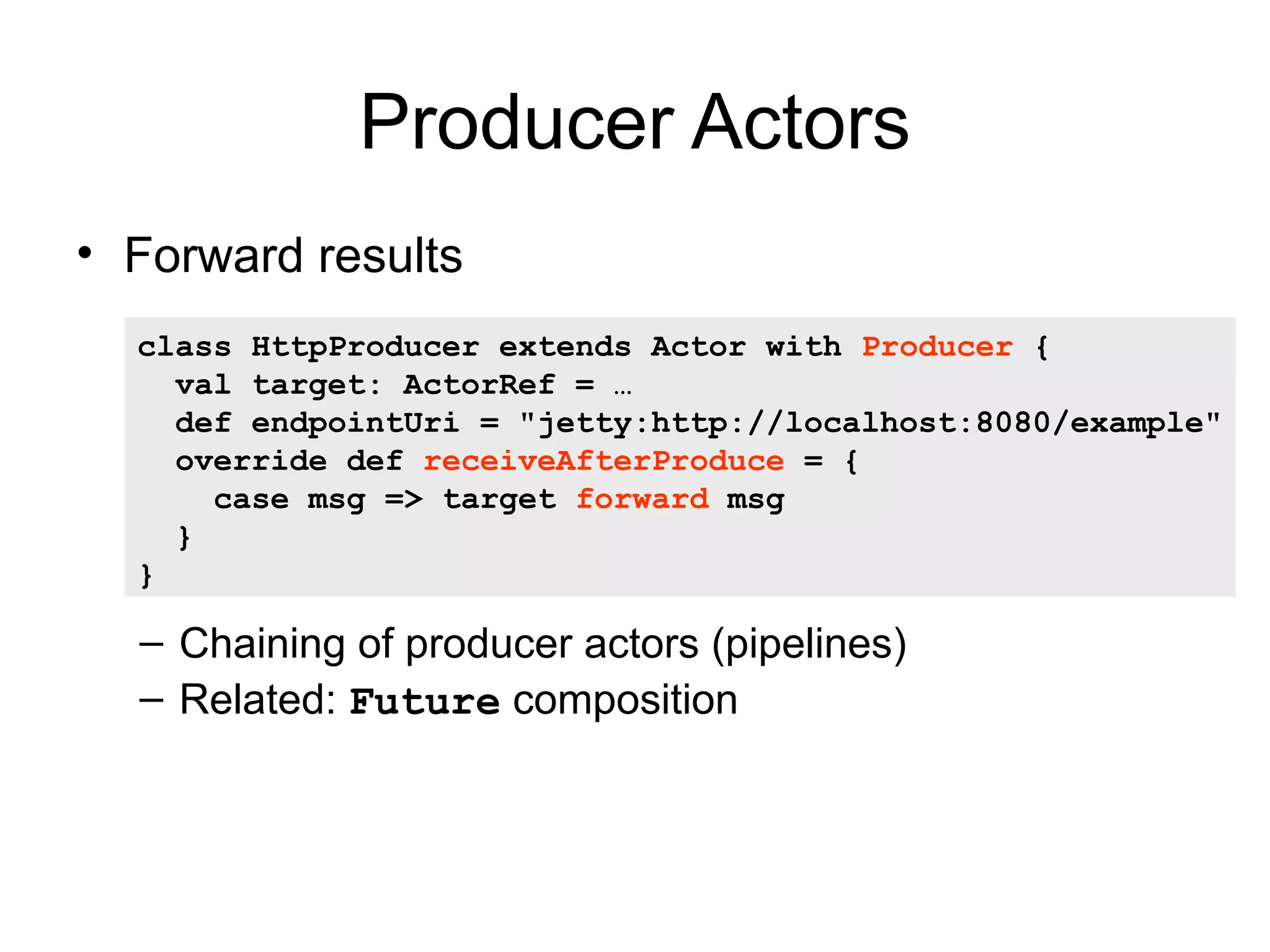 Producer Actors • Forward results class HttpProducer extends Actor with Producer { val target: ActorRef = … def endpointUri = "jetty:http://localhost:8080/example" override def receiveAfterProduce = { case msg => target forward msg } } – Chaining of producer actors (pipelines) – Related: Future composition 