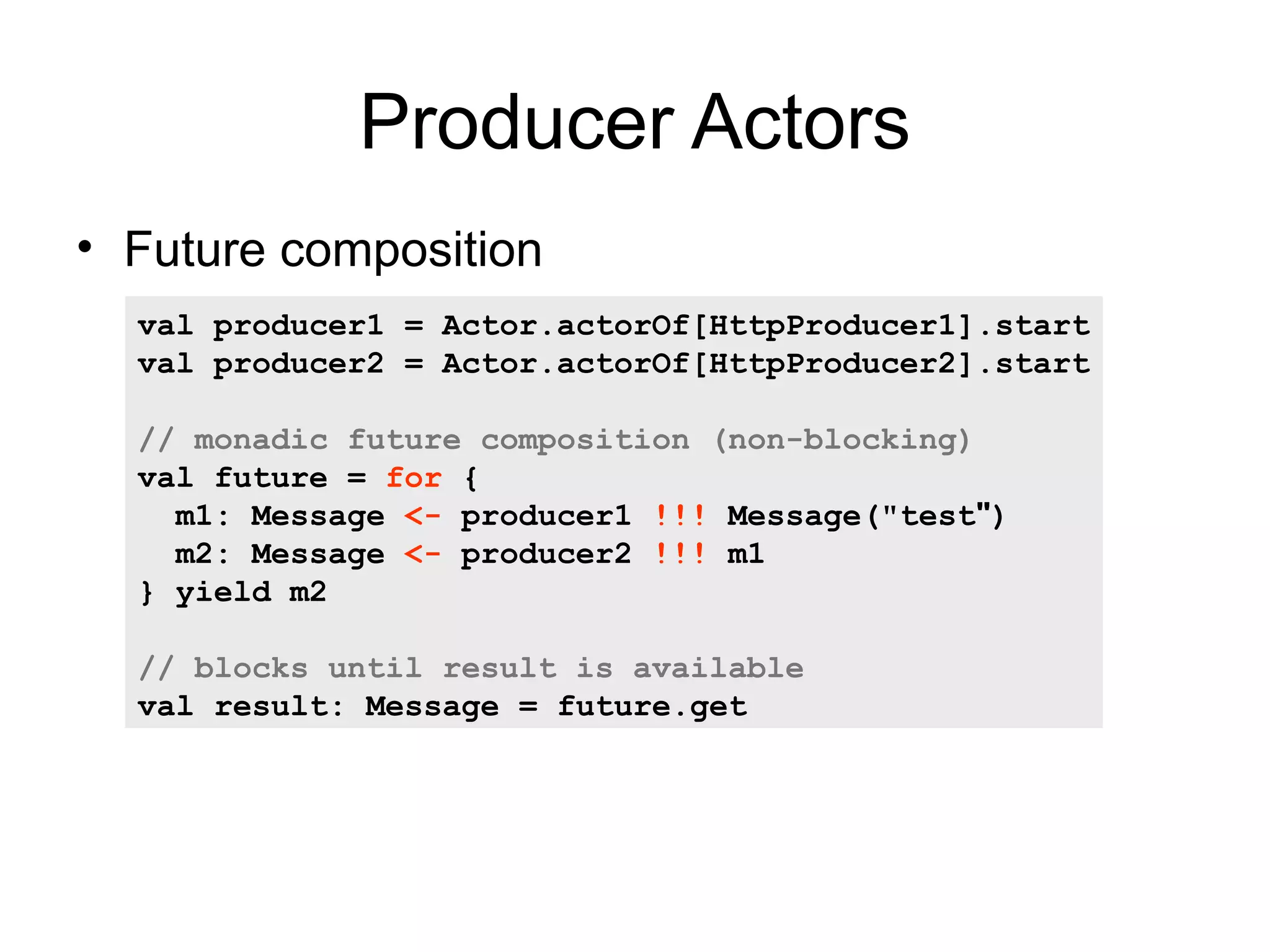 Producer Actors • Future composition val producer1 = Actor.actorOf[HttpProducer1].start val producer2 = Actor.actorOf[HttpProducer2].start // monadic future composition (non-blocking) val future = for { m1: Message <- producer1 !!! Message("test") m2: Message <- producer2 !!! m1 } yield m2 // blocks until result is available – Producer Message val result: pipeline = future.get 