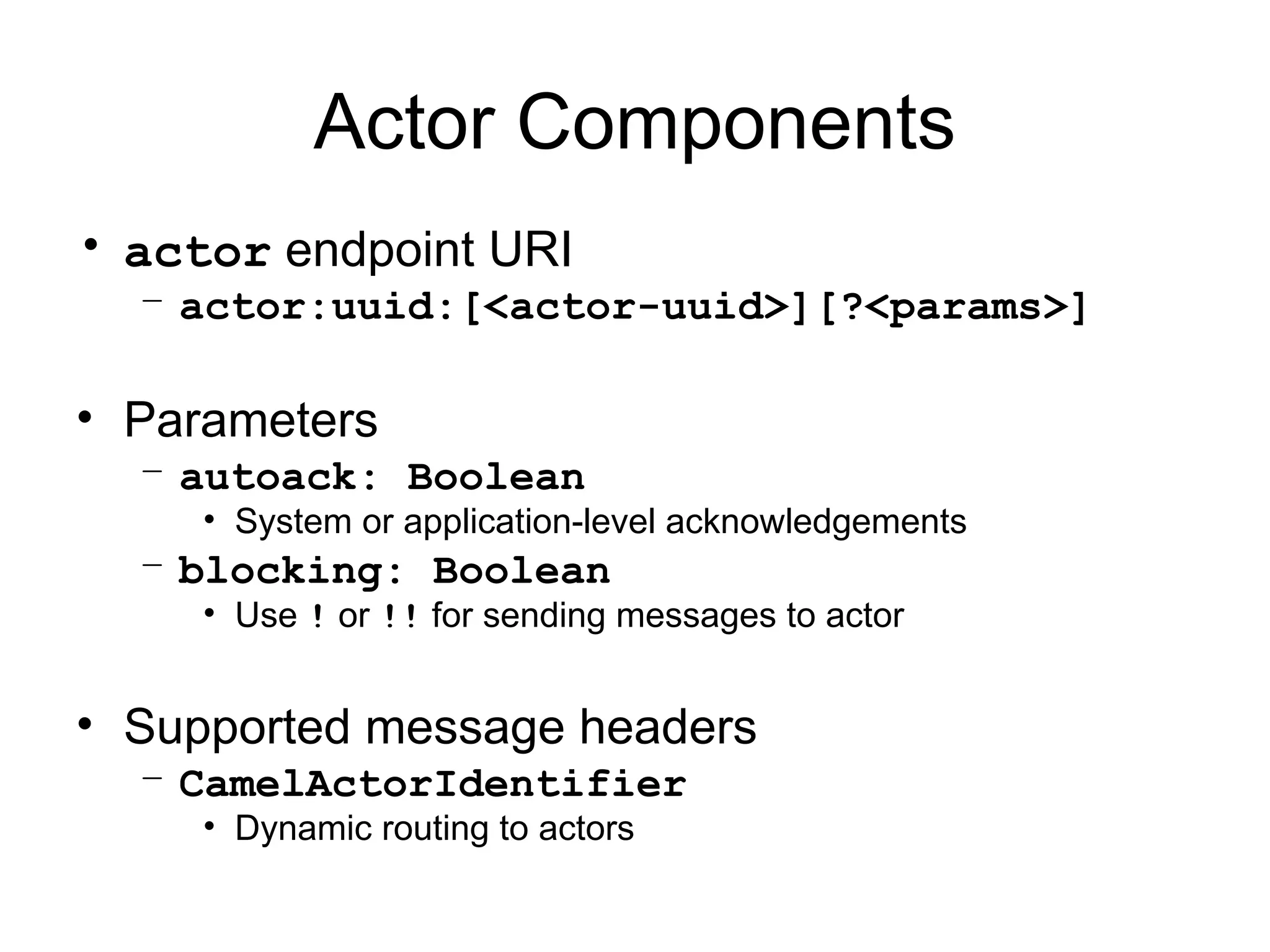 Actor Components • actor endpoint URI – actor:uuid:[<actor-uuid>][?<params>] • Parameters – autoack: Boolean • System or application-level acknowledgements – blocking: Boolean • Use ! or !! for sending messages to actor • Supported message headers – CamelActorIdentifier • Dynamic routing to actors 
