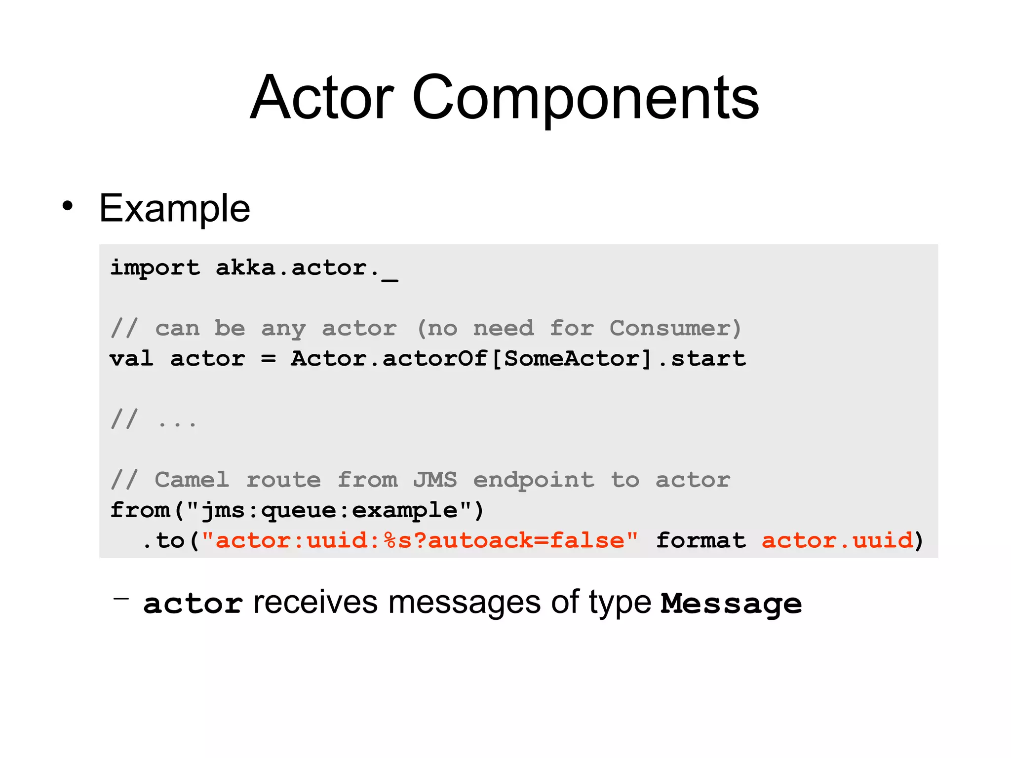 Actor Components • Example import akka.actor._ // can be any actor (no need for Consumer) val actor = Actor.actorOf[SomeActor].start // ... // Camel route from JMS endpoint to actor from("jms:queue:example") .to("actor:uuid:%s?autoack=false" format actor.uuid) – actor receives messages of type Message 