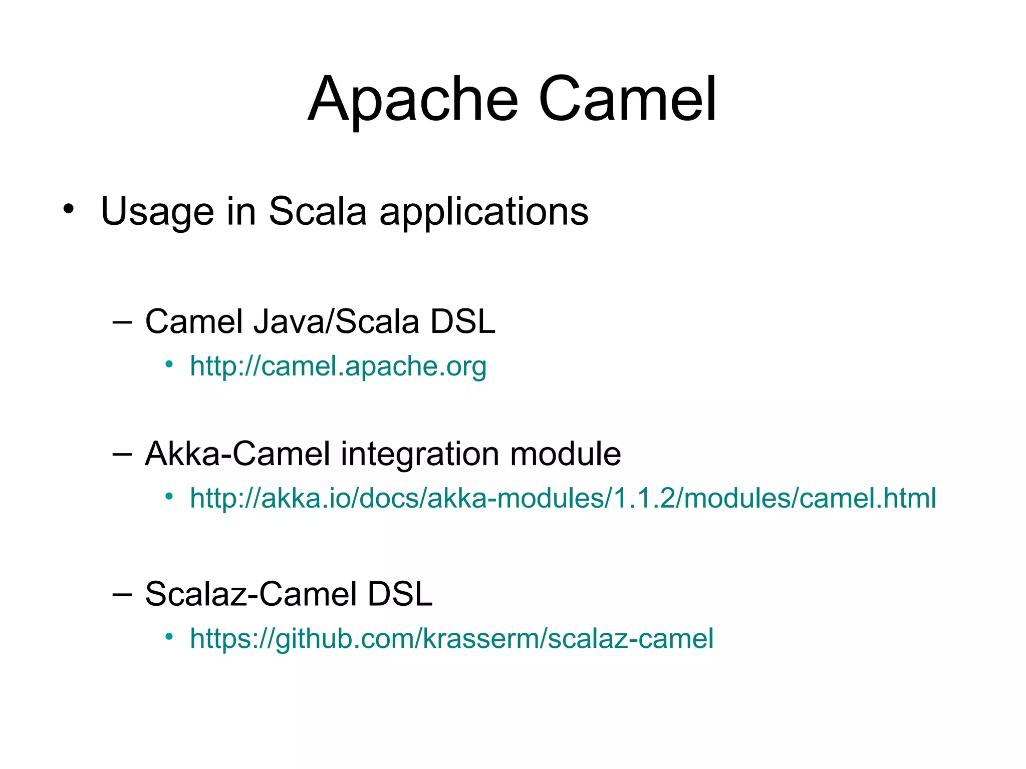 Apache Camel • Usage in Scala applications – Camel Java/Scala DSL • http://camel.apache.org – Akka-Camel integration module • http://akka.io/docs/akka-modules/1.1.2/modules/camel.html – Scalaz-Camel DSL • https://github.com/krasserm/scalaz-camel 