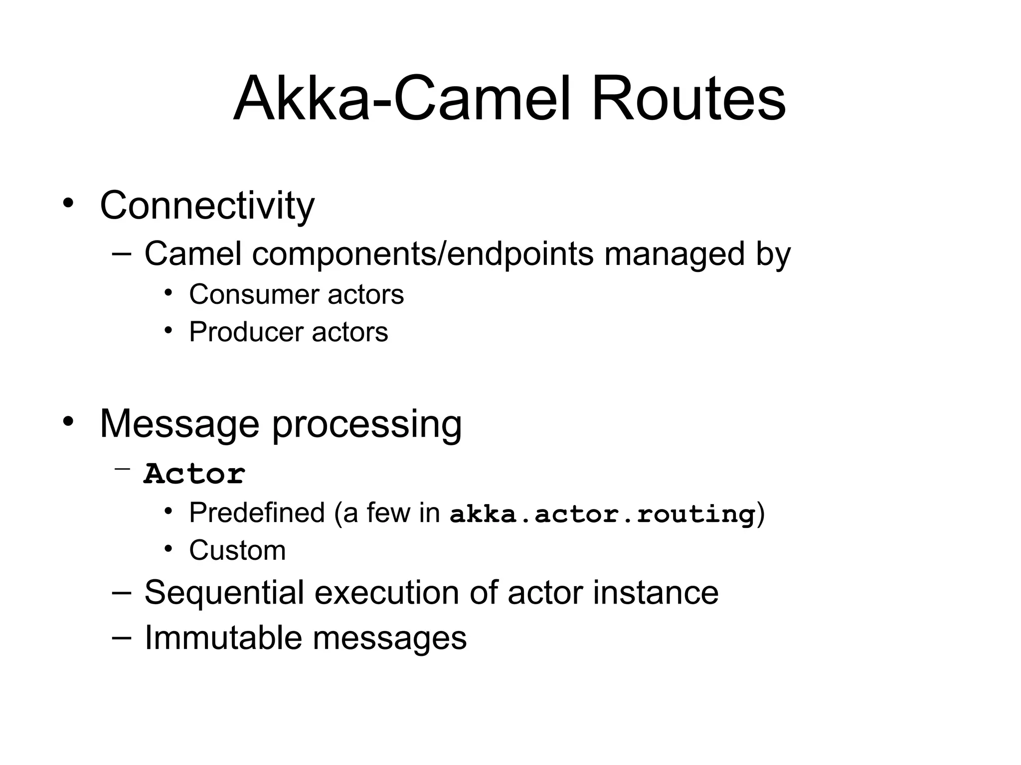 Akka-Camel Routes • Connectivity – Camel components/endpoints managed by • Consumer actors • Producer actors • Message processing – Actor • Predefined (a few in akka.actor.routing) • Custom – Sequential execution of actor instance – Immutable messages 
