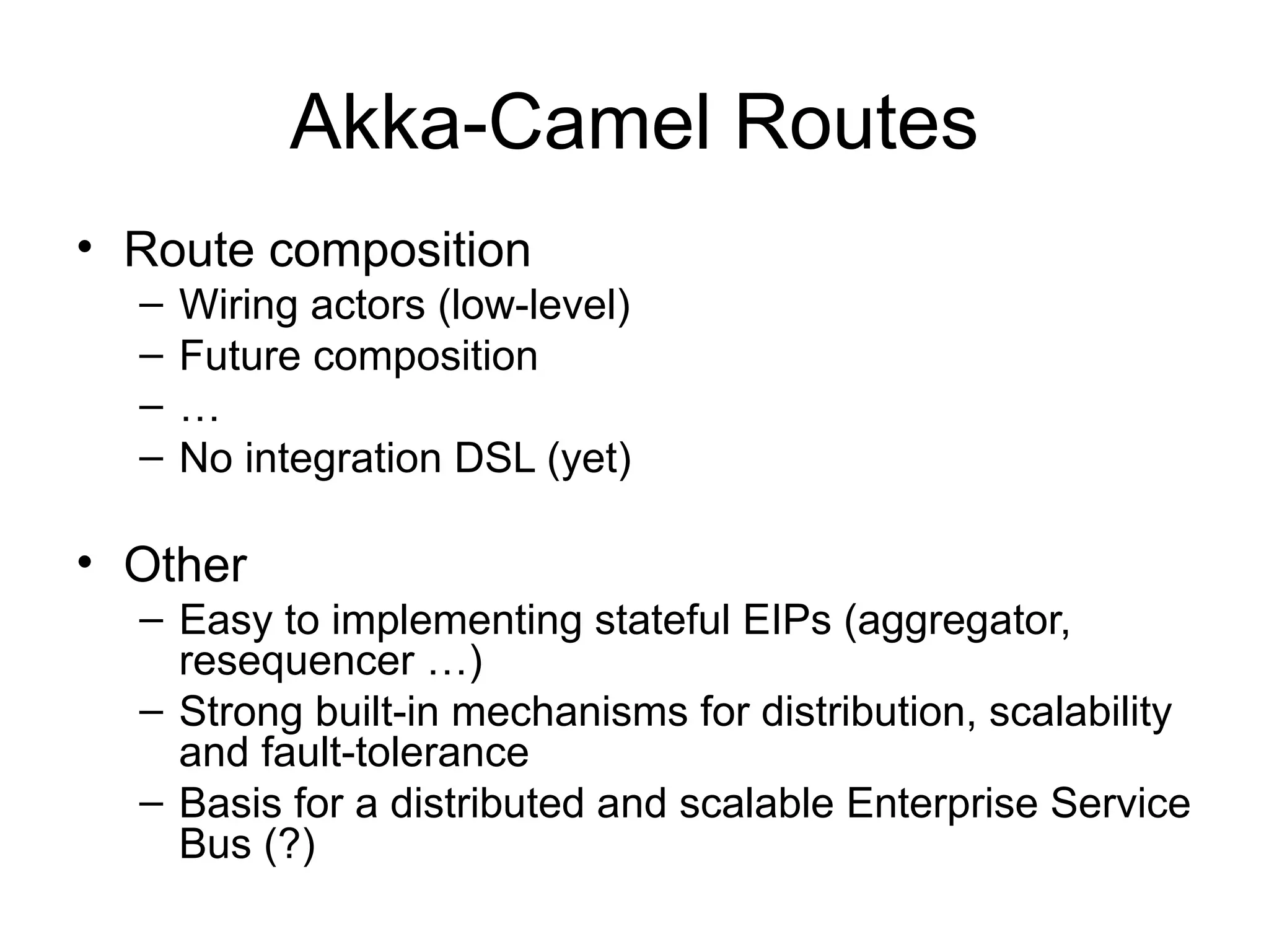 Akka-Camel Routes • Route composition – Wiring actors (low-level) – Future composition – … – No integration DSL (yet) • Other – Easy to implementing stateful EIPs (aggregator, resequencer …) – Strong built-in mechanisms for distribution, scalability and fault-tolerance – Basis for a distributed and scalable Enterprise Service Bus (?) 
