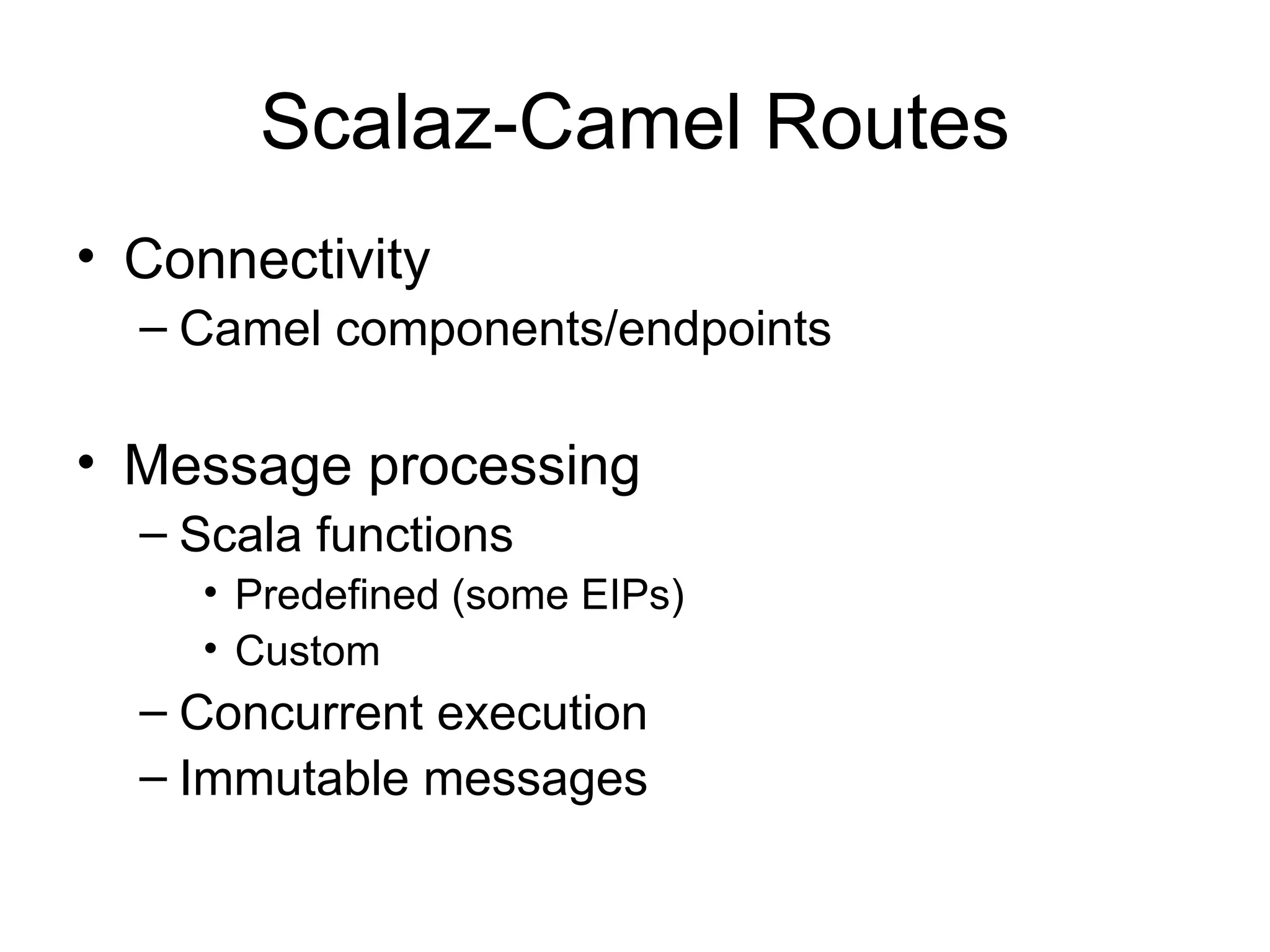 Scalaz-Camel Routes • Connectivity – Camel components/endpoints • Message processing – Scala functions • Predefined (some EIPs) • Custom – Concurrent execution – Immutable messages 