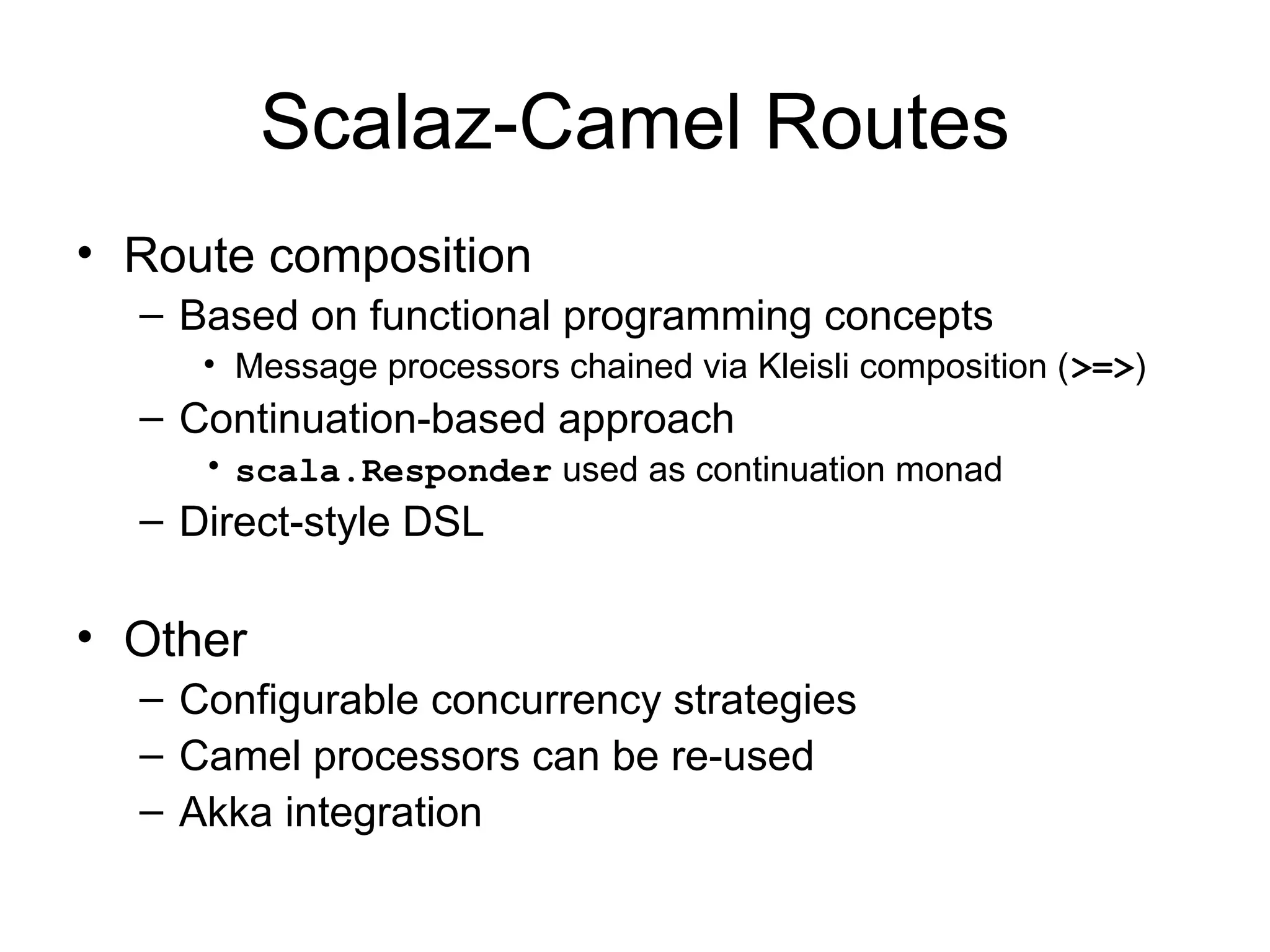 Scalaz-Camel Routes • Route composition – Based on functional programming concepts • Message processors chained via Kleisli composition (>=>) – Continuation-based approach • scala.Responder used as continuation monad – Direct-style DSL • Other – Configurable concurrency strategies – Camel processors can be re-used – Akka integration 