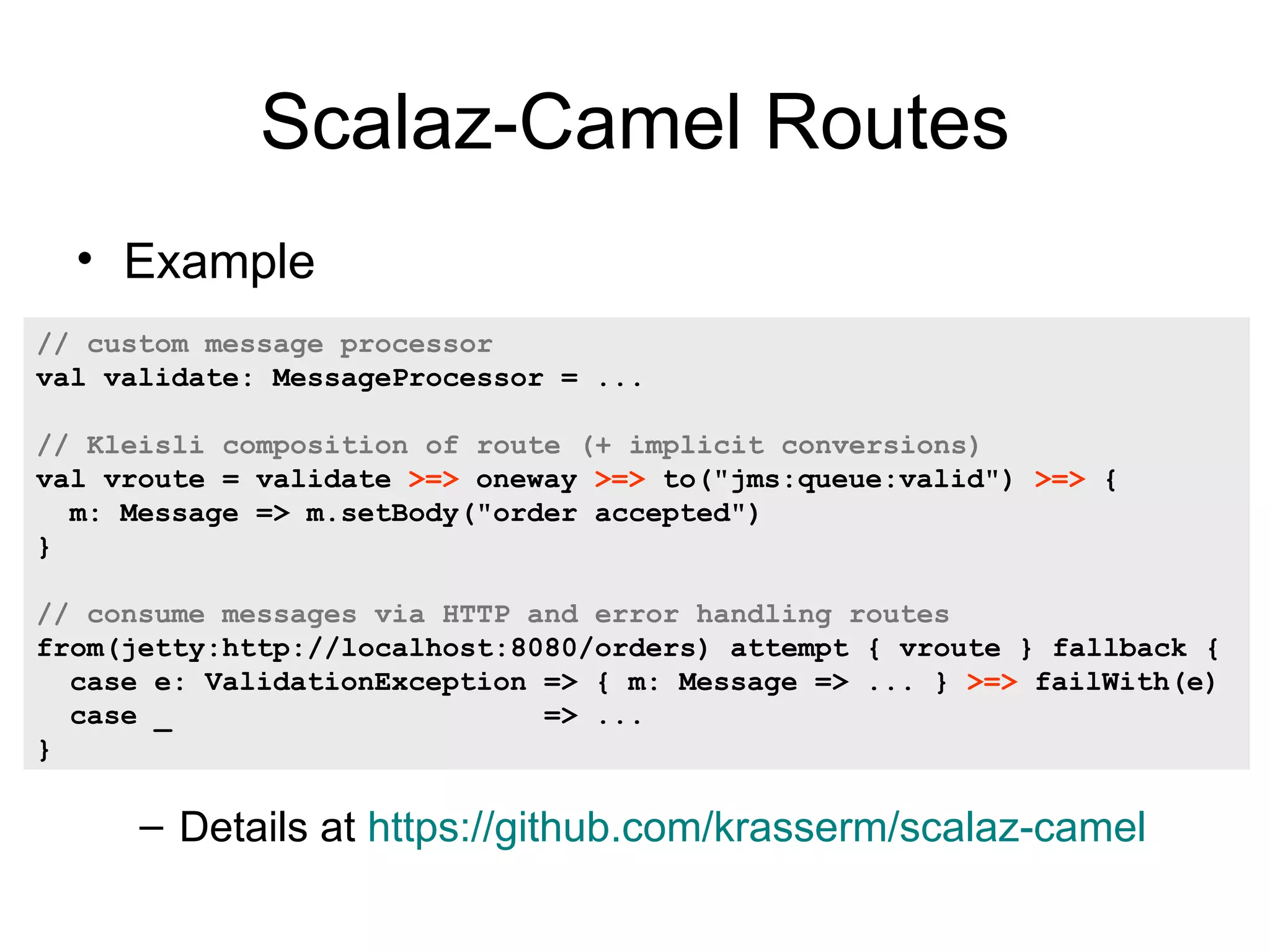 Scalaz-Camel Routes • Example // custom message processor val validate: MessageProcessor = ... // Kleisli composition of route (+ implicit conversions) val vroute = validate >=> oneway >=> to("jms:queue:valid") >=> { m: Message => m.setBody("order accepted") } // consume messages via HTTP and error handling routes from(jetty:http://localhost:8080/orders) attempt { vroute } fallback { case e: ValidationException => { m: Message => ... } >=> failWith(e) case _ => ... } – Details at https://github.com/krasserm/scalaz-camel 