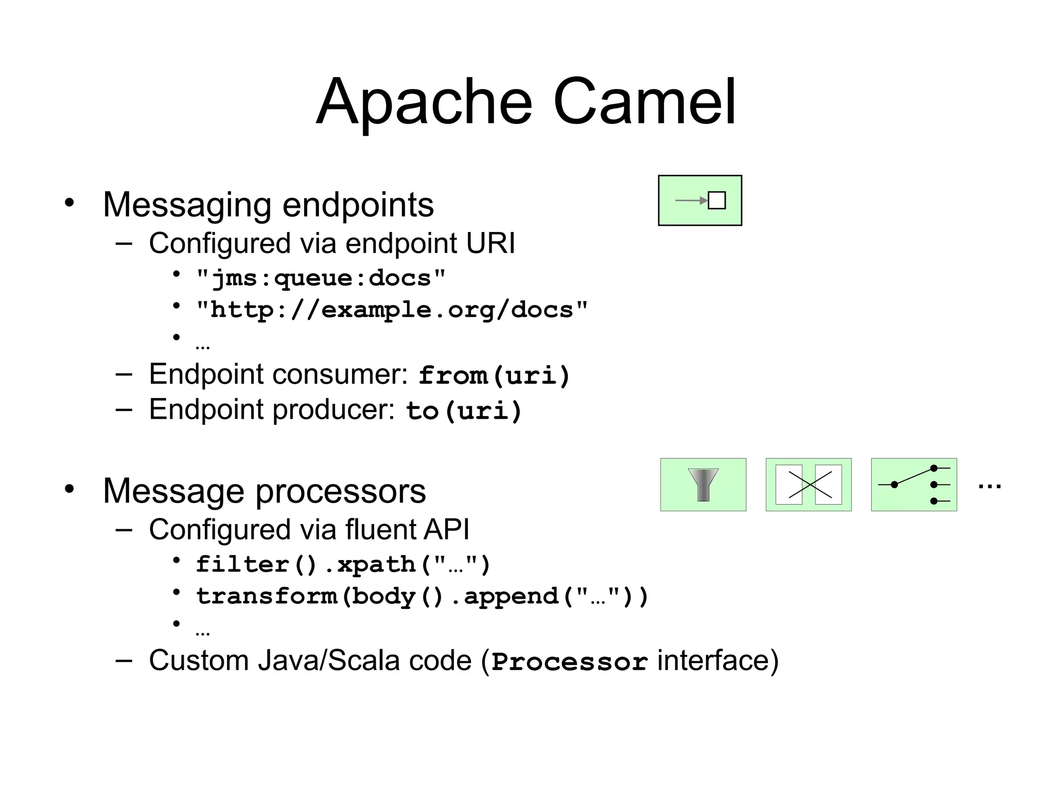 Apache Camel • Messaging endpoints – Configured via endpoint URI • "jms:queue:docs" • "http://example.org/docs" • … – Endpoint consumer: from(uri) – Endpoint producer: to(uri) • Message processors … – Configured via fluent API • filter().xpath("…") • transform(body().append("…")) • … – Custom Java/Scala code (Processor interface) 