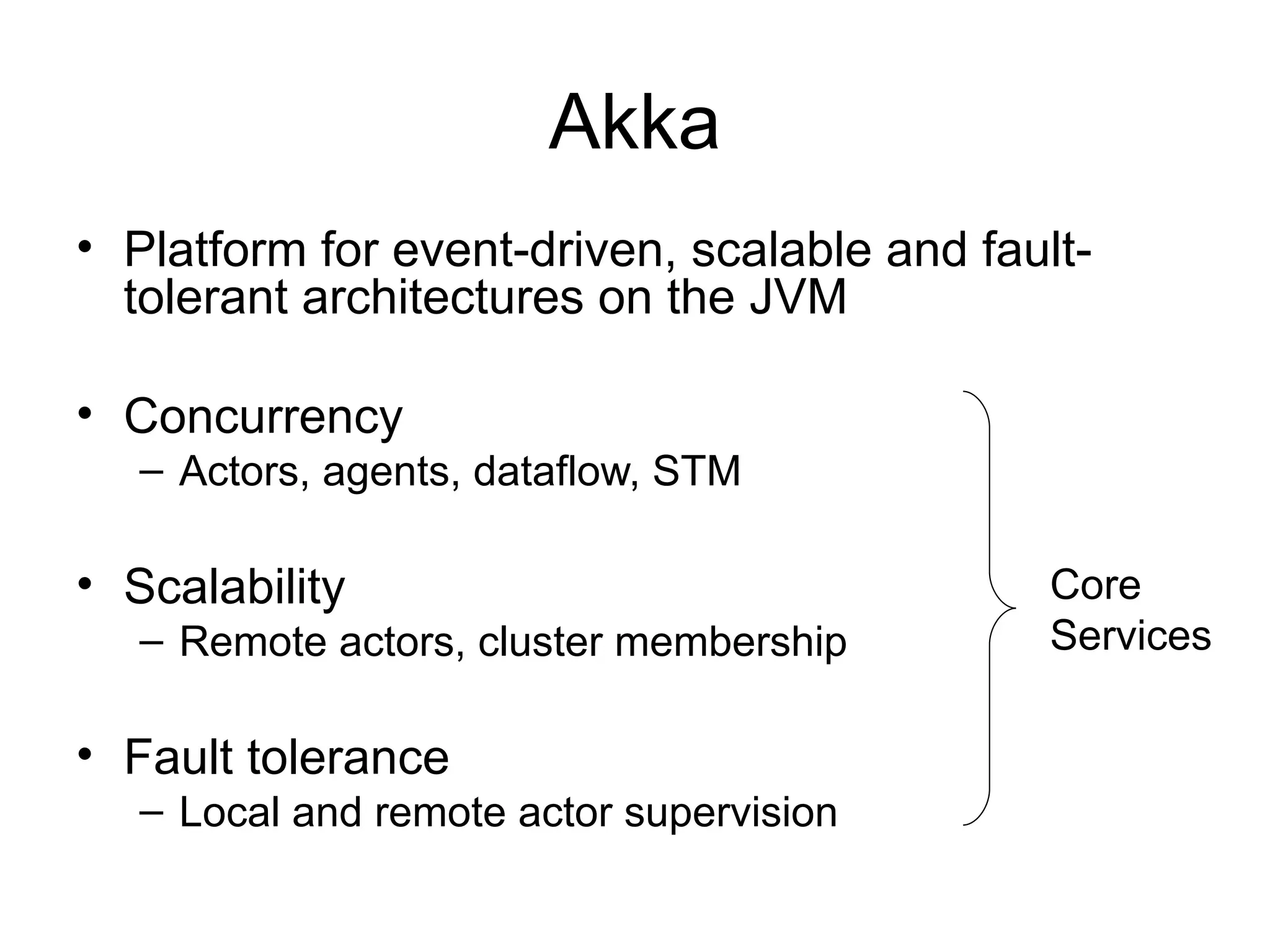 Akka • Platform for event-driven, scalable and fault- tolerant architectures on the JVM • Concurrency – Actors, agents, dataflow, STM • Scalability Core – Remote actors, cluster membership Services • Fault tolerance – Local and remote actor supervision 