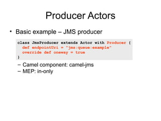 Producer Actors
• Basic example – JMS producer
  class JmsProducer extends Actor with Producer {
    def endpointUri = "jm...