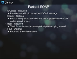 Parts of SOAP
Envelope - Required
Identifies the XML document as a SOAP message.
Header - Optional
Passes along application level info that is processed by SOAP
nodes along the way
Body - Required
The information on the message that you are trying to send
Fault - Optional
Error and Status information

 