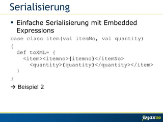 Serialisierung Einfache Serialisierung mit Embedded Expressions case class item(val itemNo, val quantity) { def toXML= {   <item><itemno> { itemno } </itemNo>   <quantity> { quantity } </quantity></item> } }    Beispiel 2 