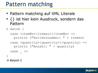 Pattern matching Pattern matching auf XML Literale {} ist hier kein Ausdruck, sondern das Pattern n match { case <itemNo>{itemno}</itemNo> =>   println ("Artikelnummer: " + itemno) case <quantity>{quantity}</quantity> =>   println ("Anzahl: " + quantity) case _ => }    Beipiel 3 