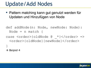 Update/Add Nodes Pattern matching kann gut genutzt werden für Updaten und Hinzufügen von Node def addNode(n: Node, newNode: Node): Node = n match { case <order>{oldNode @ _*}</order> => <order>{oldNode}{newNode}</order> }    Beipiel 4 