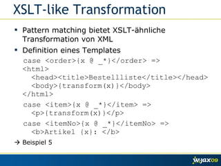 XSLT-like Transformation Pattern matching bietet XSLT-ähnliche Transformation von XML Definition eines Templates case <order>{x @ _*}</order> => <html>   <head><title>Bestellliste</title></head>   <body>{transform(x)}</body>   </html>  case <item>{x @ _*}</item> =>   <p>{transform(x)}</p>  case <itemNo>{x @ _*}</itemNo> =>   <b>Artikel {x}: </b>    Beispiel 5 